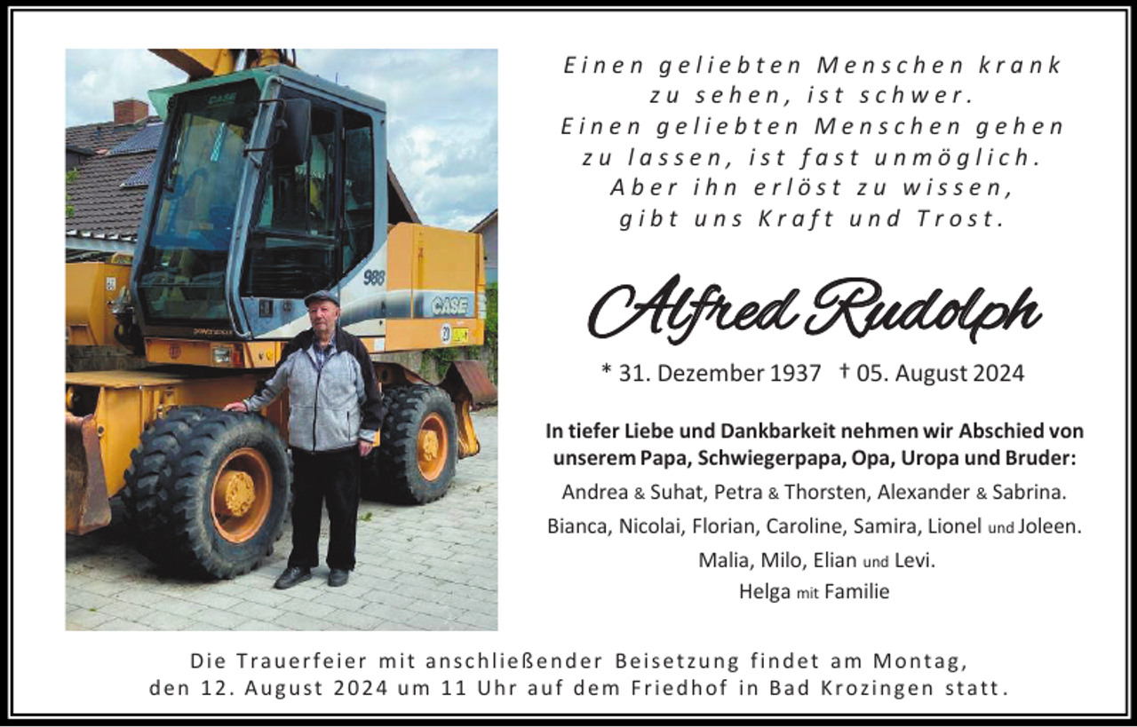 <p>Einen geliebten Menschen krank<br />zu sehen, ist schwer.<br />Einen geliebten Menschen gehen<br />zu lassen, ist fast unmöglich.<br />Aber ihn erlöst zu wissen,<br />gibt uns Kraft und Trost.</p><p>Alfred Rudolph<br />* 31. Dezember 1937 † 05. August 2024<br />In tiefer Liebe und Dankbarkeit nehmen wir Abschied von<br />unserem Papa, Schwiegerpapa, Opa, Uropa und Bruder:<br />Andrea &amp; Suhat, Petra &amp; Thorsten, Alexander &amp; Sabrina.<br />Bianca, Nicolai, Florian, Caroline, Samira, Lionel und Joleen.<br />Malia, Milo, Elian und Levi.<br />Helga mit Familie</p><p>Die Trauerfeier mit anschließender Beisetzung findet am Montag,<br />den 12. August 2024 um 11 Uhr auf dem Friedhof in Bad Krozingen statt .</p>