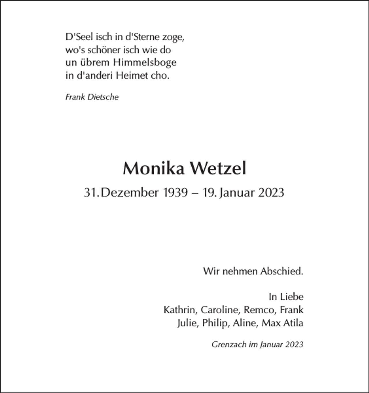 <p>D'Seel isch in d'Sterne zoge,<br />wo's schöner isch wie do<br />un übrem Himmelsboge<br />in d'anderi Heimet cho.<br />Frank Dietsche</p><p>Monika Wetzel<br />31.Dezember 1939 – 19. Januar 2023</p><p>Wir nehmen Abschied.<br />In Liebe<br />Kathrin, Caroline, Remco, Frank<br />Julie, Philip, Aline, Max Atila<br />Grenzach im Januar 2023</p>
