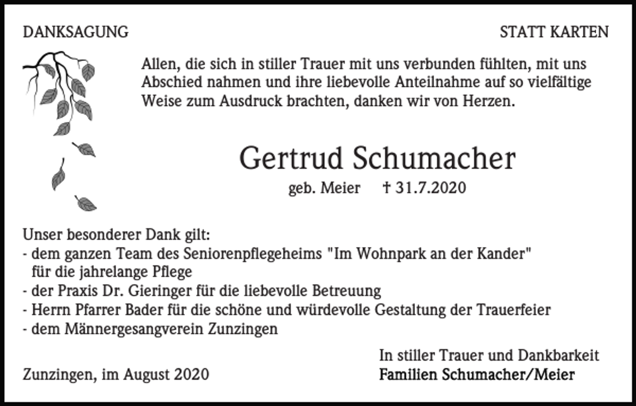 <p>DANKSAGUNG</p><p>STATT KARTEN<br />Allen, die sich in stiller Trauer mit uns verbunden fühlten, mit uns<br />Abschied nahmen und ihre liebevolle Anteilnahme auf so vielfältige<br />Weise zum Ausdruck brachten, danken wir von Herzen.</p><p>Gertrud Schumacher<br />geb. Meier</p><p>† 31.7.2020</p><p>Unser besonderer Dank gilt:<br />- dem ganzen Team des Seniorenpflegeheims "Im Wohnpark an der Kander"<br />für die jahrelange Pflege<br />- der Praxis Dr. Gieringer für die liebevolle Betreuung<br />- Herrn Pfarrer Bader für die schöne und würdevolle Gestaltung der Trauerfeier<br />- dem Männergesangverein Zunzingen<br />In stiller Trauer und Dankbarkeit<br />Zunzingen, im August 2020</p>