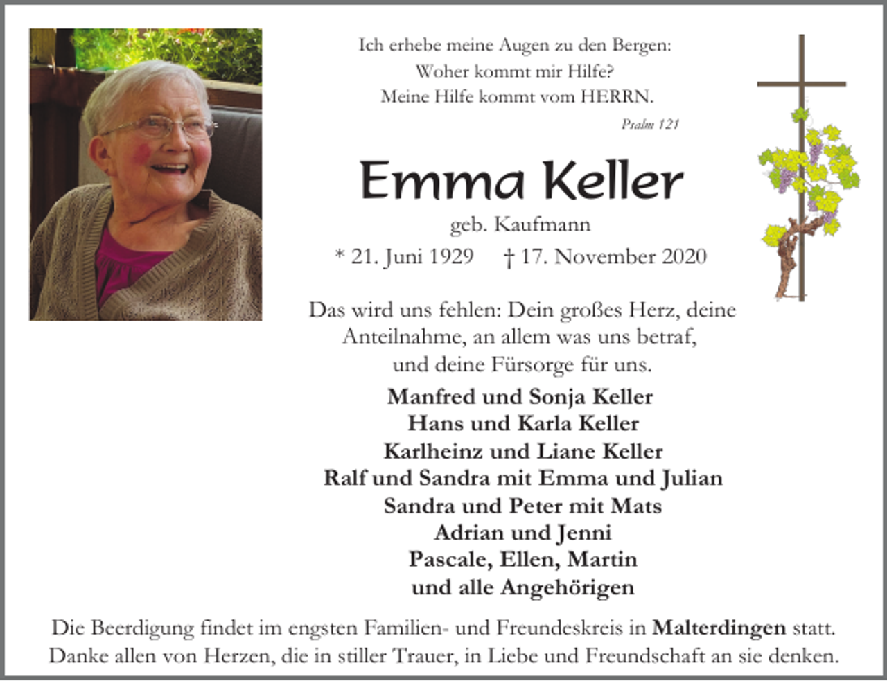 <p>Ich erhebe meine Augen zu den Bergen:<br />Woher kommt mir Hilfe?<br />Meine Hilfe kommt vom HERRN.<br />Psalm 121</p><p>Emma Keller<br />geb. Kaufmann<br />* 21. Juni 1929 † 17. November 2020</p><p>Das wird uns fehlen: Dein großes Herz, deine<br />Anteilnahme, an allem was uns betraf,<br />und deine Fürsorge für uns.<br />Manfred und Sonja Keller<br />Hans und Karla Keller<br />Karlheinz und Liane Keller<br />Ralf und Sandra mit Emma und Julian<br />Sandra und Peter mit Mats<br />Adrian und Jenni<br />Pascale, Ellen, Martin<br />und alle Angehörigen<br />Die Beerdigung findet im engsten Familien- und Freundeskreis in Malterdingen statt.<br />Danke allen von Herzen, die in stiller Trauer, in Liebe und Freundschaft an sie denken.</p>