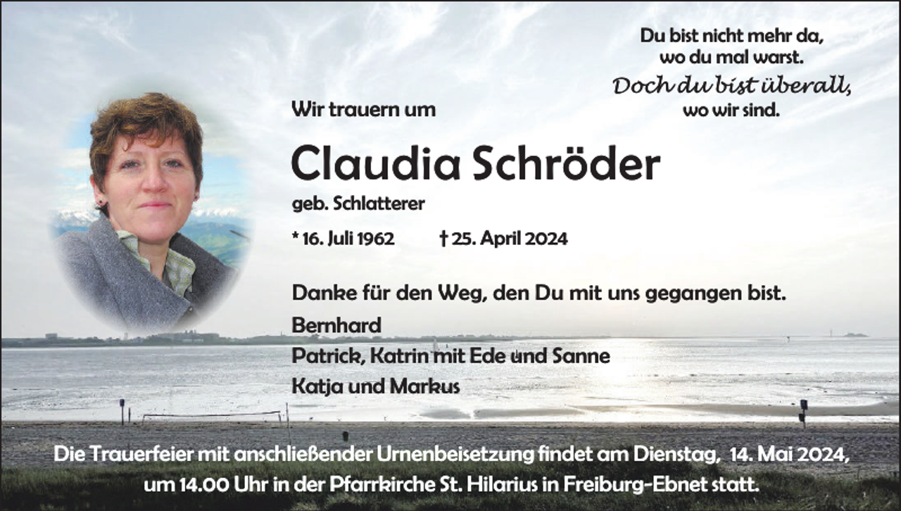 <p>Du bist nicht mehr da,<br />wo du mal warst.<br />Doch du bist überall,<br />wo wir sind.</p><p>Wir trauern um</p><p>Claudia Schröder<br />geb. Schlatterer<br />* 16. Juli 1962</p><p>† 25. April 2024</p><p>Danke für den Weg, den Du mit uns gegangen bist.<br />Bernhard<br />Patrick, Katrin mit Ede und Sanne<br />Katja und Markus<br />Die Trauerfeier mit anschließender Urnenbeisetzung findet am Dienstag, 14. Mai 2024,<br />um 14.00 Uhr in der Pfarrkirche St. Hilarius in Freiburg-Ebnet statt.</p>