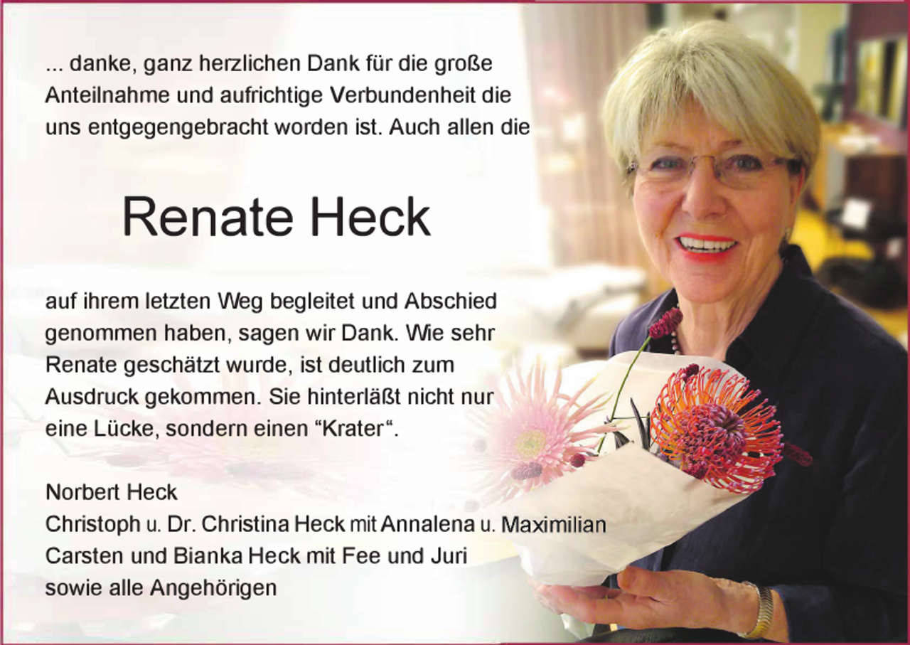 <p>... danke, ganz herzlichen Dank für die große<br />Anteilnahme und aufrichtige Verbundenheit die<br />uns entgegengebracht worden ist. Auch allen die</p><p>Renate Heck<br />auf ihrem letzten Weg begleitet und Abschied<br />genommen haben, sagen wir Dank. Wie sehr<br />Renate geschätzt wurde, ist deutlich zum<br />Ausdruck gekommen. Sie hinterläßt nicht nur<br />eine Lücke, sondern einen "Krater".<br />Norbert Heck<br />Christoph u. Dr. Christina Heck mitAnnalena u.<br />Garsten und Bianka Heck mit Fee und Juri<br />sowie alle Angehörigen</p>