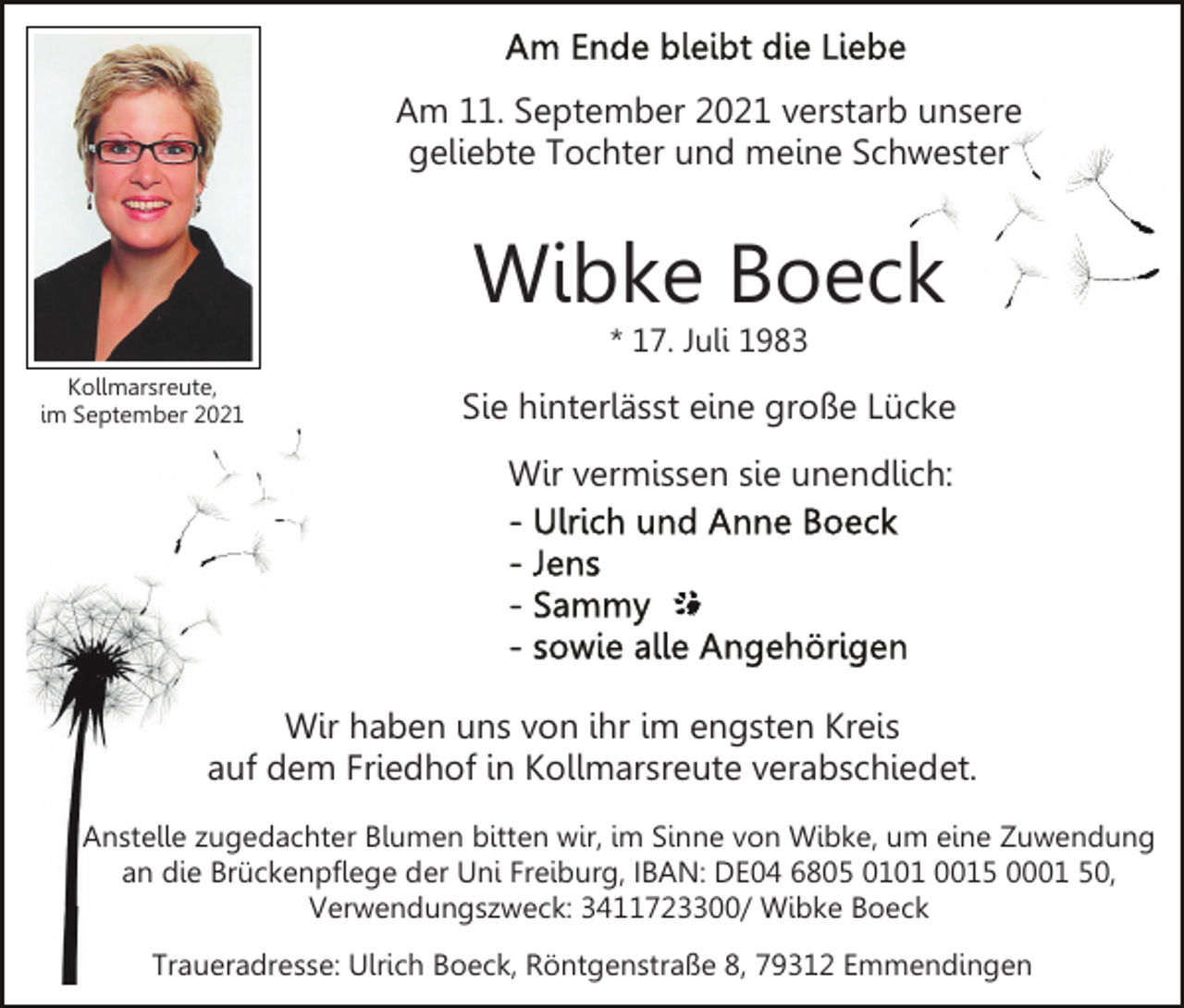 <p>Am 11. September 2021 verstarb unsere<br />geliebte Tochter und meine Schwester</p><p>Wibke Boeck<br />* 17. Juli 1983</p><p>Kollmarsreute,<br />im September 2021</p><p>Sie hinterlässt eine große Lücke<br />Wir vermissen sie unendlich:</p><p>Wir haben uns von ihr im engsten Kreis<br />auf dem Friedhof in Kollmarsreute verabschiedet.<br />Anstelle zugedachter Blumen bitten wir, im Sinne von Wibke, um eine Zuwendung<br />an die Brückenpflege der Uni Freiburg, IBAN: DE04 6805 0101 0015 0001 50,<br />Verwendungszweck: 3411723300/ Wibke Boeck<br />Traueradresse: Ulrich Boeck, Röntgenstraße 8, 79312 Emmendingen</p>