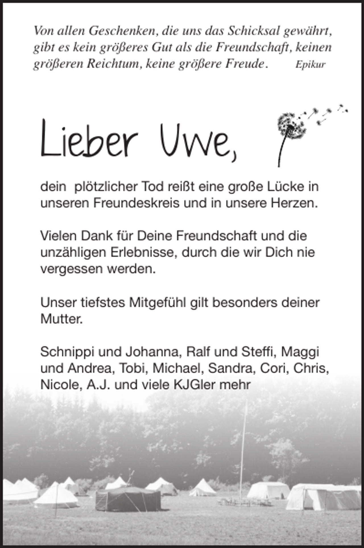 <p>Von allen Geschenken, die uns das Schicksal gewährt,<br />gibt es kein größeres Gut als die Freundschaft, keinen<br />Epikur<br />größeren Reichtum, keine größere Freude.</p><p>Lieber Uwe,<br />dein plötzlicher Tod reißt eine große Lücke in<br />unseren Freundeskreis und in unsere Herzen.<br />Vielen Dank für Deine Freundschaft und die<br />unzähligen Erlebnisse, durch die wir Dich nie<br />vergessen werden.<br />Unser tiefstes Mitgefühl gilt besonders deiner<br />Mutter.<br />Schnippi und Johanna, Ralf und Steffi, Maggi<br />und Andrea, Tobi, Michael, Sandra, Cori, Chris,<br />Nicole, A.J. und viele KJGler mehr</p>