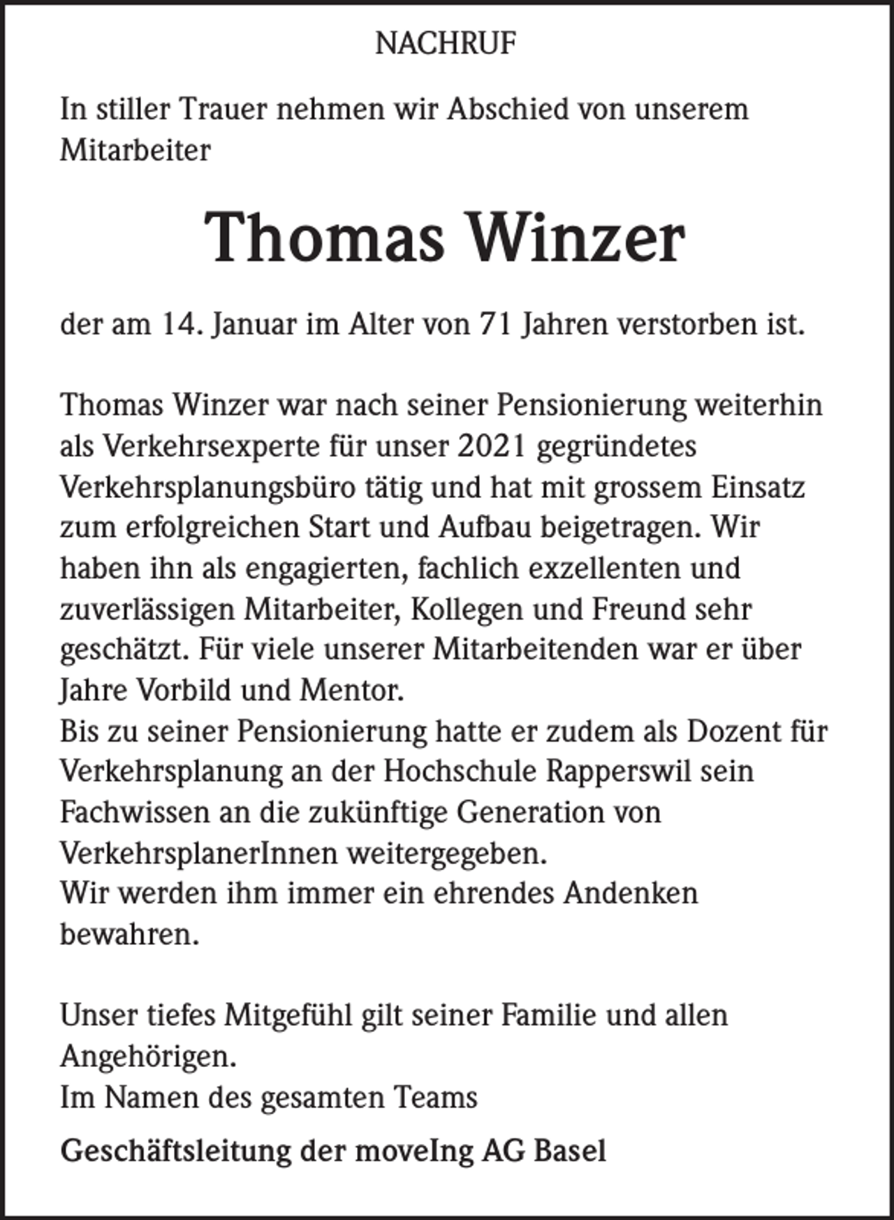 <p>NACHRUF<br />In stiller Trauer nehmen wir Abschied von unserem<br />Mitarbeiter</p><p>Thomas Winzer<br />der am 14. Januar im Alter von 71 Jahren verstorben ist.<br />Thomas Winzer war nach seiner Pensionierung weiterhin<br />als Verkehrsexperte für unser 2021 gegründetes<br />Verkehrsplanungsbüro tätig und hat mit grossem Einsatz<br />zum erfolgreichen Start und Aufbau beigetragen. Wir<br />haben ihn als engagierten, fachlich exzellenten und<br />zuverlässigen Mitarbeiter, Kollegen und Freund sehr<br />geschätzt. Für viele unserer Mitarbeitenden war er über<br />Jahre Vorbild und Mentor.<br />Bis zu seiner Pensionierung hatte er zudem als Dozent für<br />Verkehrsplanung an der Hochschule Rapperswil sein<br />Fachwissen an die zukünftige Generation von<br />VerkehrsplanerInnen weitergegeben.<br />Wir werden ihm immer ein ehrendes Andenken<br />bewahren.<br />Unser tiefes Mitgefühl gilt seiner Familie und allen<br />Angehörigen.<br />Im Namen des gesamten Teams<br />Geschäftsleitung der moveIng AG Basel</p>