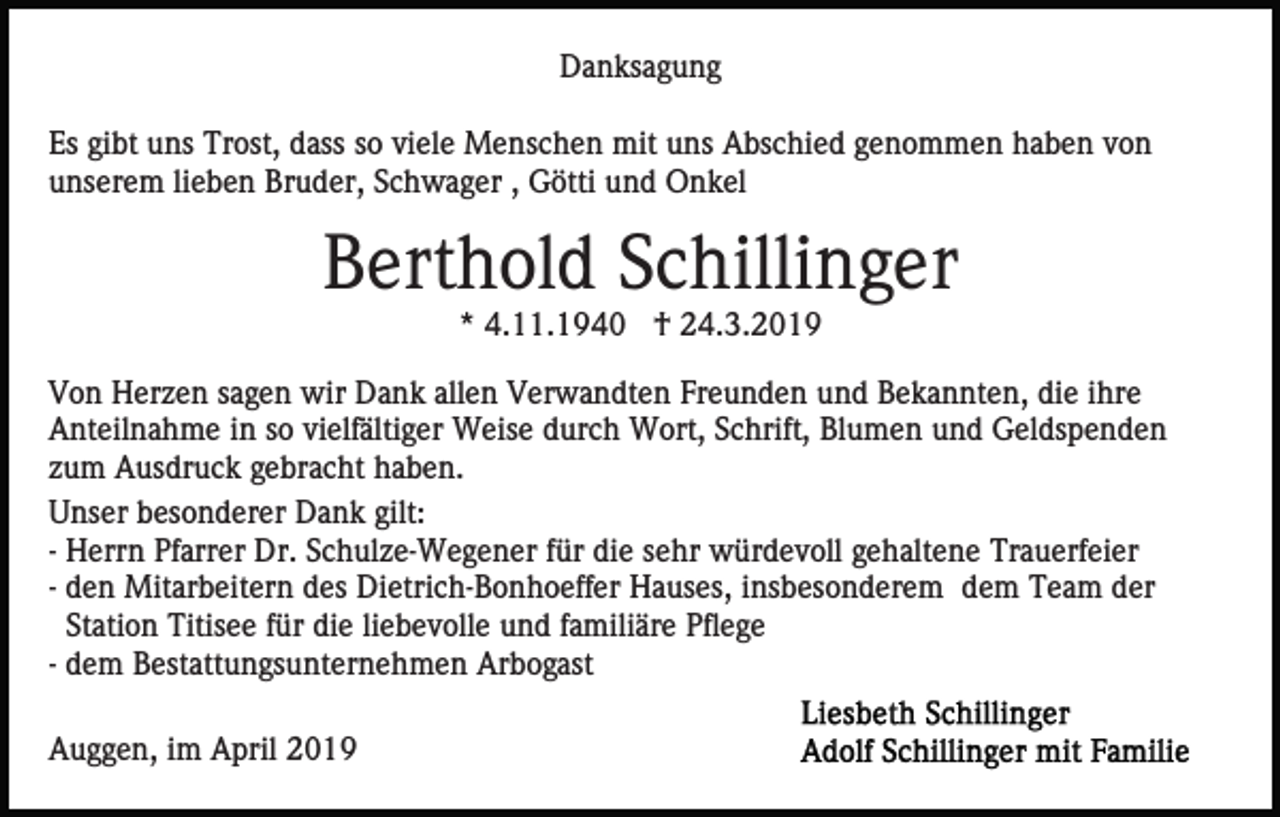 <p>Danksagung<br />Es gibt uns Trost, dass so viele Menschen mit uns Abschied genommen haben von<br />unserem lieben Bruder, Schwager , Götti und Onkel</p><p>Berthold Schillinger<br />* 4.11.1940 † 24.3.2019<br />Von Herzen sagen wir Dank allen Verwandten Freunden und Bekannten, die ihre<br />Anteilnahme in so vielfältiger Weise durch Wort, Schrift, Blumen und Geldspenden<br />zum Ausdruck gebracht haben.<br />Unser besonderer Dank gilt:<br />- Herrn Pfarrer Dr. Schulze-Wegener für die sehr würdevoll gehaltene Trauerfeier<br />- den Mitarbeitern des Dietrich-Bonhoeffer Hauses, insbesonderem dem Team der<br />Station Titisee für die liebevolle und familiäre Pflege<br />- dem Bestattungsunternehmen Arbogast<br />Auggen, im April 2019</p>