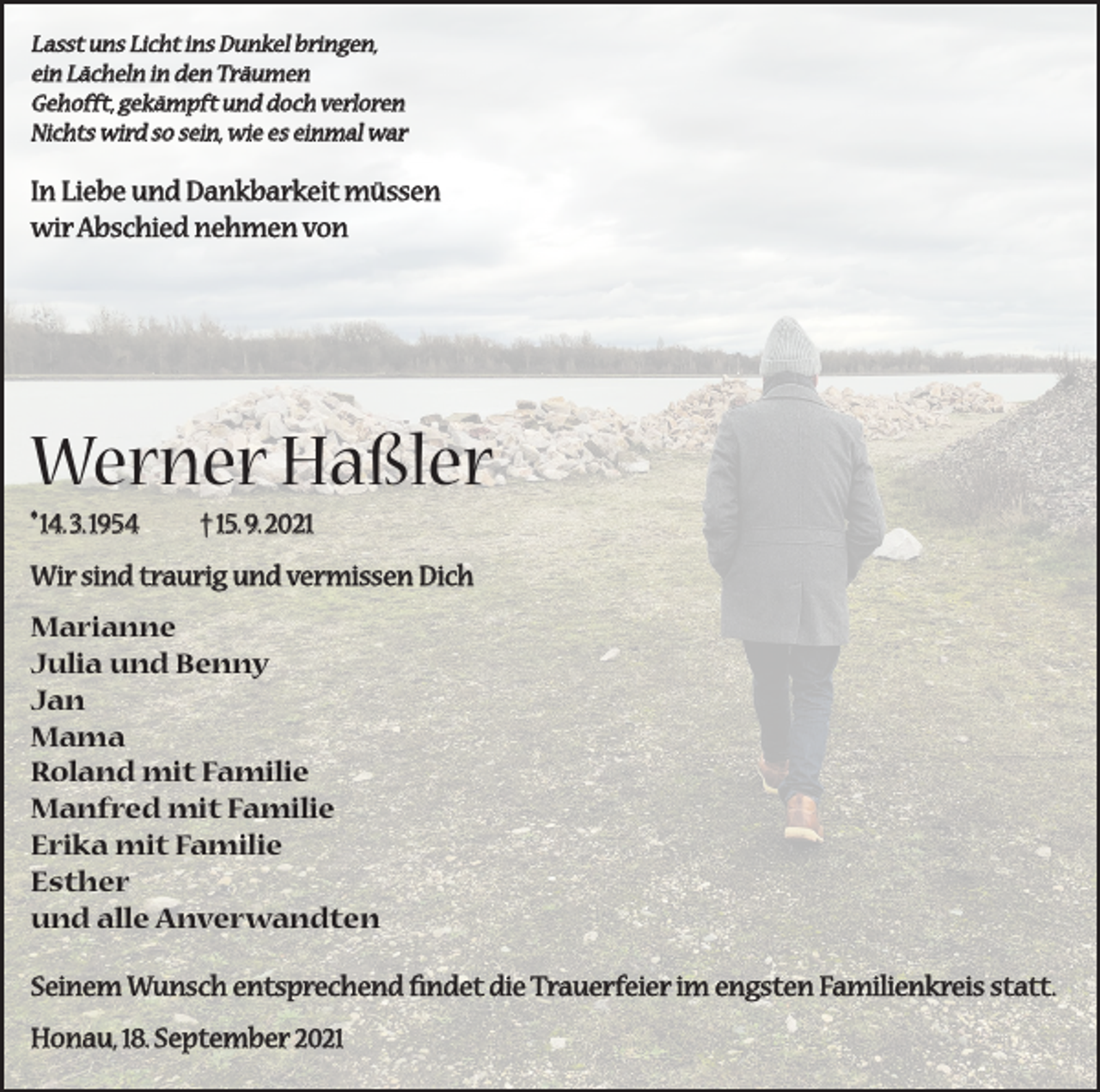 <p>Lasst uns Licht ins Dunkel bringen,<br />ein Lächeln in den Träumen<br />Gehofft, gekämpft und doch verloren<br />Nichts wird so sein, wie es einmal war</p><p>In Liebe und Dankbarkeit müssen<br />wir Abschied nehmen von</p><p>Werner Haßler<br />*14. 3. 1954</p><p>† 15. 9. 2021</p><p>Wir sind traurig und vermissen Dich<br />Marianne<br />Julia und Benny<br />Jan<br />Mama<br />Roland mit Familie<br />Manfred mit Familie<br />Erika mit Familie<br />Esther<br />und alle Anverwandten<br />Seinem Wunsch entsprechend findet die Trauerfeier im engsten Familienkreis statt.<br />Honau, 18. September 2021</p>