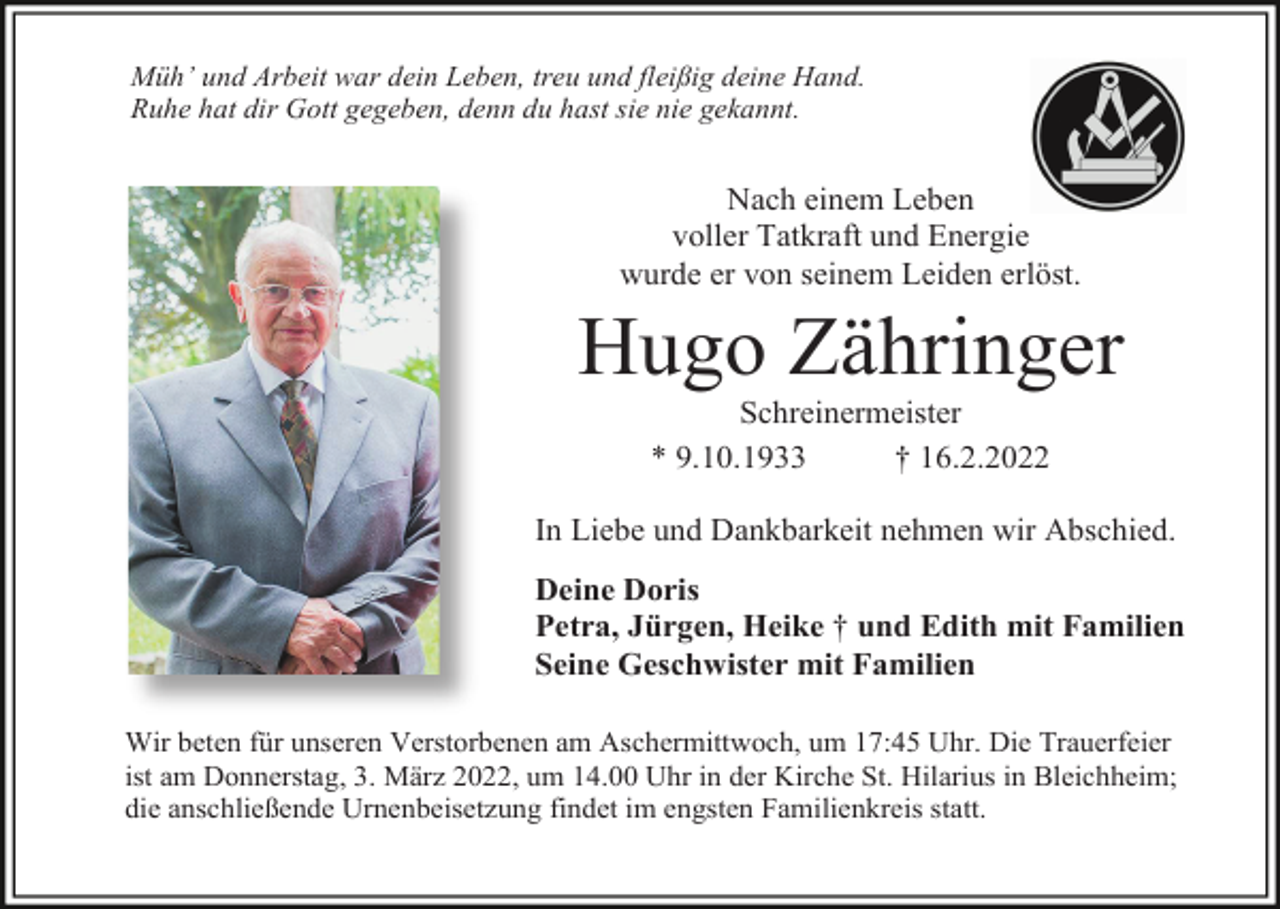 <p>Müh’ und Arbeit war dein Leben, treu und fleißig deine Hand.<br />Ruhe hat dir Gott gegeben, denn du hast sie nie gekannt.</p><p>Nach einem Leben<br />voller Tatkraft und Energie<br />wurde er von seinem Leiden erlöst.</p><p>Hugo Zähringer<br />Schreinermeister<br />* 9.10.1933<br />† 16.2.2022<br />In Liebe und Dankbarkeit nehmen wir Abschied.<br />Deine Doris<br />Petra, Jürgen, Heike † und Edith mit Familien<br />Seine Geschwister mit Familien<br />Wir beten für unseren Verstorbenen am Aschermittwoch, um 17:45 Uhr. Die Trauerfeier<br />ist am Donnerstag, 3. März 2022, um 14.00 Uhr in der Kirche St. Hilarius in Bleichheim;<br />die anschließende Urnenbeisetzung findet im engsten Familienkreis statt.</p>