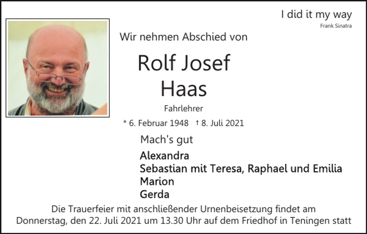 <p>I did it my way<br />Frank Sinatra</p><p>Wir nehmen Abschied von</p><p>Rolf Josef<br />Haas<br />Fahrlehrer<br />* 6. Februar 1948 † 8. Juli 2021</p><p>Mach's gut</p><p>Die Trauerfeier mit anschließender Urnenbeisetzung findet am<br />Donnerstag, den 22. Juli 2021 um 13.30 Uhr auf dem Friedhof in Teningen statt</p>