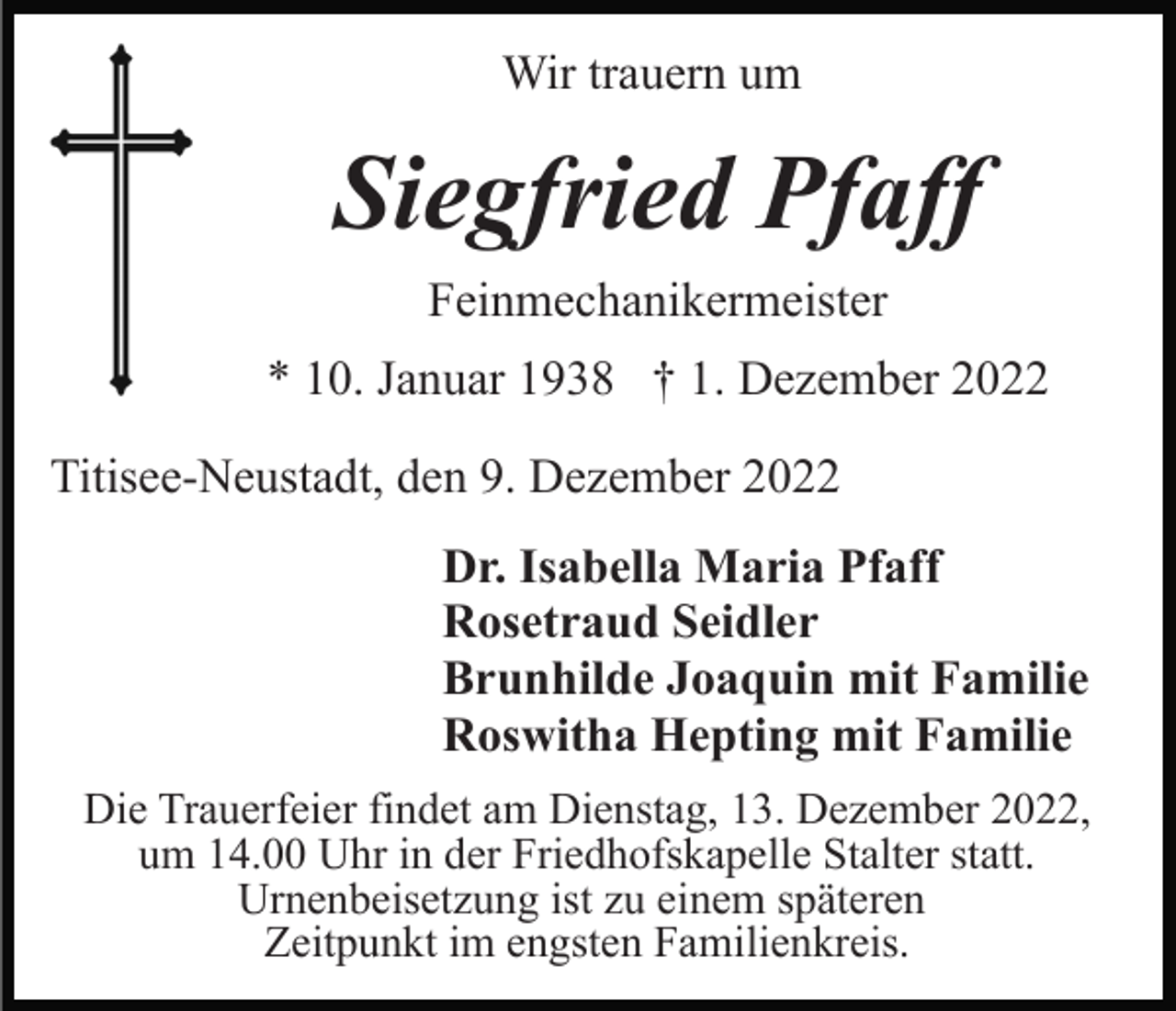 <p>Wir trauern um</p><p>Siegfried Pfaff<br />Feinmechanikermeister<br />* 10. Januar 1938 † 1. Dezember 2022<br />Titisee-Neustadt, den 9. Dezember 2022<br />Dr. Isabella Maria Pfaff<br />Rosetraud Seidler<br />Brunhilde Joaquin mit Familie<br />Roswitha Hepting mit Familie<br />Die Trauerfeier findet am Dienstag, 13. Dezember 2022,<br />um 14.00 Uhr in der Friedhofskapelle Stalter statt.<br />Urnenbeisetzung ist zu einem späteren<br />Zeitpunkt im engsten Familienkreis.</p>