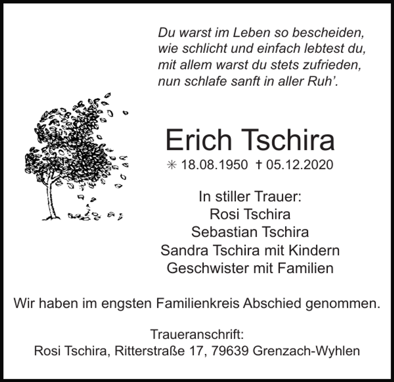 <p>Du warst im Leben so bescheiden,<br />wie schlicht und einfach lebtest du,<br />mit allem warst du stets zufrieden,<br />nun schlafe sanft in aller Ruh’.</p><p>Erich Tschira<br />✳ 18.08.1950 ✝ 05.12.2020</p><p>In stiller Trauer:<br />Rosi Tschira<br />Sebastian Tschira<br />Sandra Tschira mit Kindern<br />Geschwister mit Familien<br />Wir haben im engsten Familienkreis Abschied genommen.<br />Traueranschrift:<br />Rosi Tschira, Ritterstraße 17, 79639 Grenzach-Wyhlen</p>