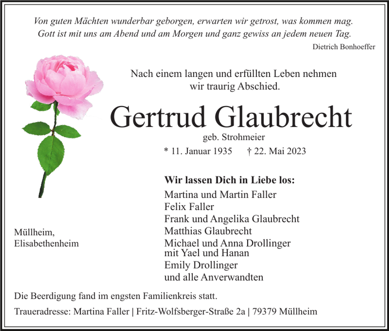 <p>Von guten Mächten wunderbar geborgen, erwarten wir getrost, was kommen mag.<br />Gott ist mit uns am Abend und am Morgen und ganz gewiss an jedem neuen Tag.<br />Dietrich Bonhoeffer</p><p>Nach einem langen und erfüllten Leben nehmen<br />wir traurig Abschied.</p><p>Gertrud Glaubrecht<br />geb. Strohmeier<br />* 11. Januar 1935 † 22. Mai 2023</p><p>Müllheim,<br />Elisabethenheim</p><p>Wir lassen Dich in Liebe los:<br />Martina und Martin Faller<br />Felix Faller<br />Frank und Angelika Glaubrecht<br />Matthias Glaubrecht<br />Michael und Anna Drollinger<br />mit Yael und Hanan<br />Emily Drollinger<br />und alle Anverwandten</p><p>Die Beerdigung fand im engsten Familienkreis statt.<br />Traueradresse: Martina Faller | Fritz-Wolfsberger-Straße 2a | 79379 Müllheim</p>