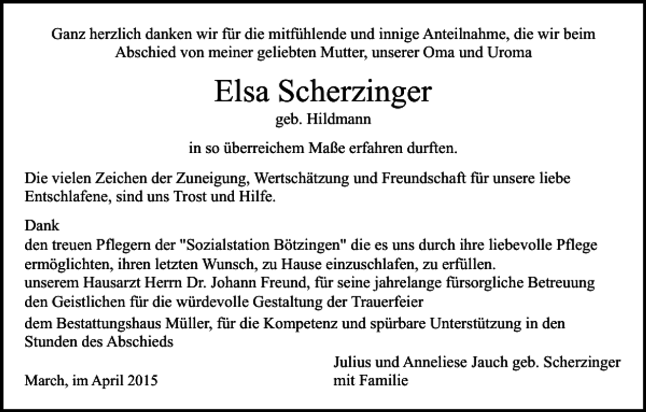 <p>Ganz herzlich danken wir für die mitfühlende und innige Anteilnahme, die wir beim<br />Abschied von meiner geliebten Mutter, unserer Oma und Uroma</p><p>Elsa Scherzinger<br />geb. Hildmann</p><p>in so überreichem Maße erfahren durften.<br />Die vielen Zeichen der Zuneigung, Wertschätzung und Freundschaft für unsere liebe<br />Entschlafene, sind uns Trost und Hilfe.<br />Dank<br />den treuen Pflegern der "Sozialstation Bötzingen" die es uns durch ihre liebevolle Pflege<br />ermöglichten, ihren letzten Wunsch, zu Hause einzuschlafen, zu erfüllen.<br />unserem Hausarzt Herrn Dr. Johann Freund, für seine jahrelange fürsorgliche Betreuung<br />den Geistlichen für die würdevolle Gestaltung der Trauerfeier<br />dem Bestattungshaus Müller, für die Kompetenz und spürbare Unterstützung in den<br />Stunden des Abschieds<br />Julius und Anneliese Jauch geb. Scherzinger<br />March, im April 2015<br />mit Familie</p>