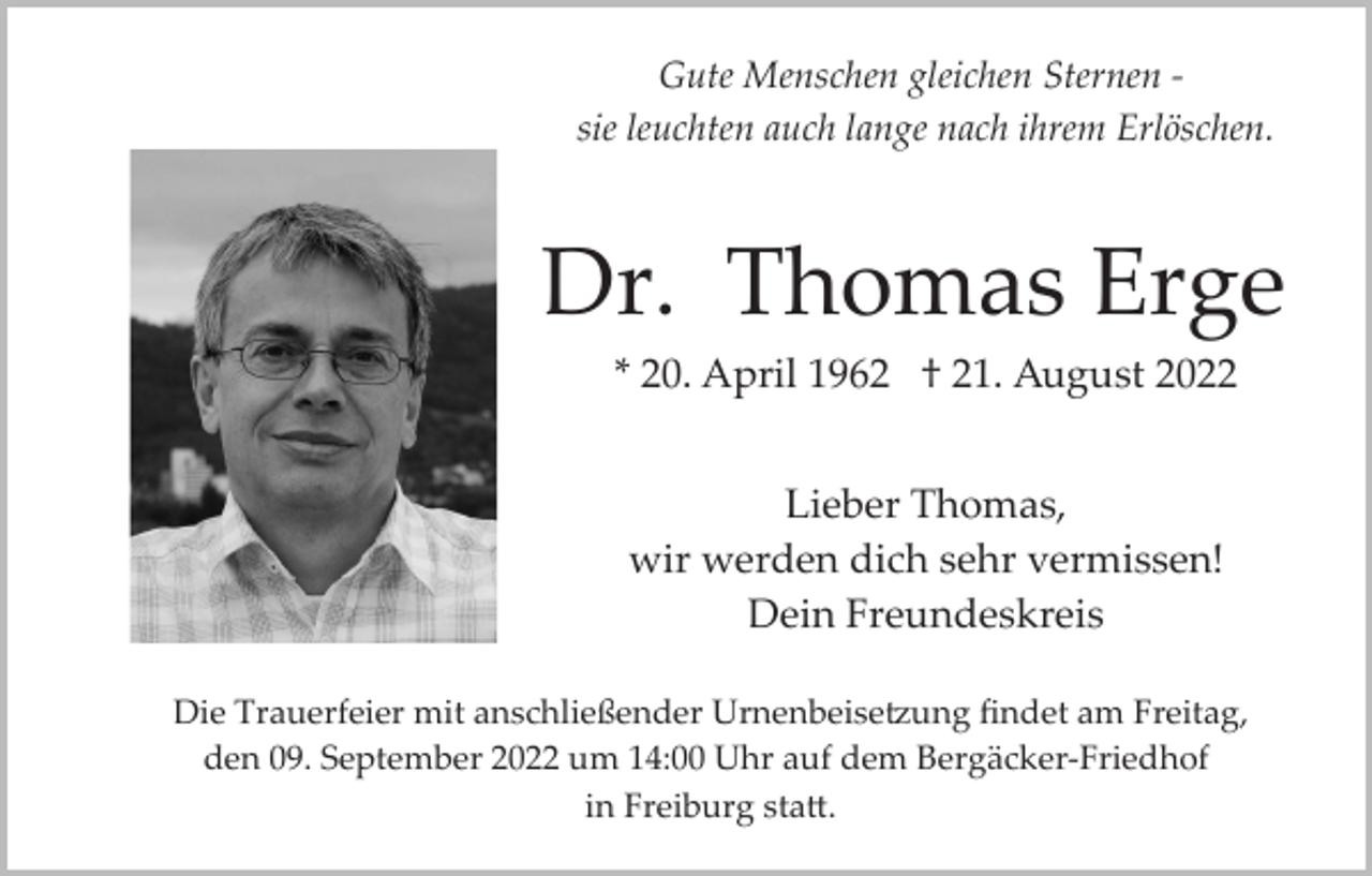 <p>Gute Menschen gleichen Sternen ­<br />sie leuchten auch lange nach ihrem Erlöschen.</p><p>Dr. Thomas Erge<br />* 20. April 1962 † 21. August 2022<br />Lieber Thomas,<br />wir werden dich sehr vermissen!<br />Dein Freundeskreis<br />Die Trauerfeier mit anschließender Urnenbeise�ung ﬁndet am Freitag,<br />den 09. September 2022 um 14:00 Uhr auf dem Bergäcker­Friedhof<br />in Freiburg sta�.</p>