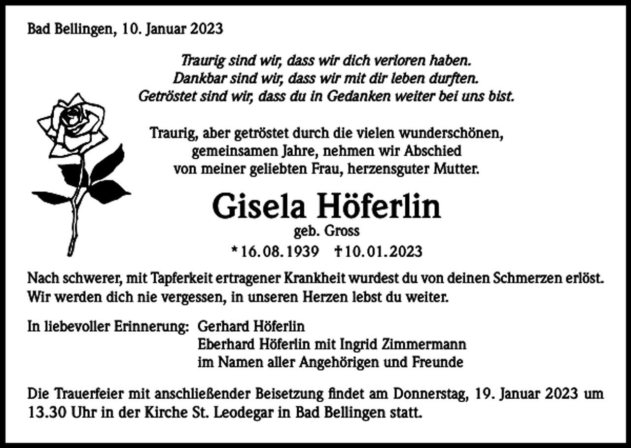 <p>Bad Bellingen, 10. Januar 2023<br />Traurig sind wir, dass wir dich verloren haben.<br />Dankbar sind wir, dass wir mit dir leben durften.<br />Getröstet sind wir, dass du in Gedanken weiter bei uns bist.<br />Traurig, aber getröstet durch die vielen wunderschönen,<br />gemeinsamen Jahre, nehmen wir Abschied<br />von meiner geliebten Frau, herzensguter Mutter.</p><p>Gisela Höferlin<br />geb. Gross<br />* 16. 08. 1939 † 10. 01. 2023</p><p>Nach schwerer, mit Tapferkeit ertragener Krankheit wurdest du von deinen Schmerzen erlöst.<br />Wir werden dich nie vergessen, in unseren Herzen lebst du weiter.<br />In liebevoller Erinnerung: Gerhard Höferlin<br />Eberhard Höferlin mit Ingrid Zimmermann<br />im Namen aller Angehörigen und Freunde<br />Die Trauerfeier mit anschließender Beisetzung findet am Donnerstag, 19. Januar 2023 um</p><p>13.30 Uhr in der Kirche St. Leodegar in Bad Bellingen statt.</p>