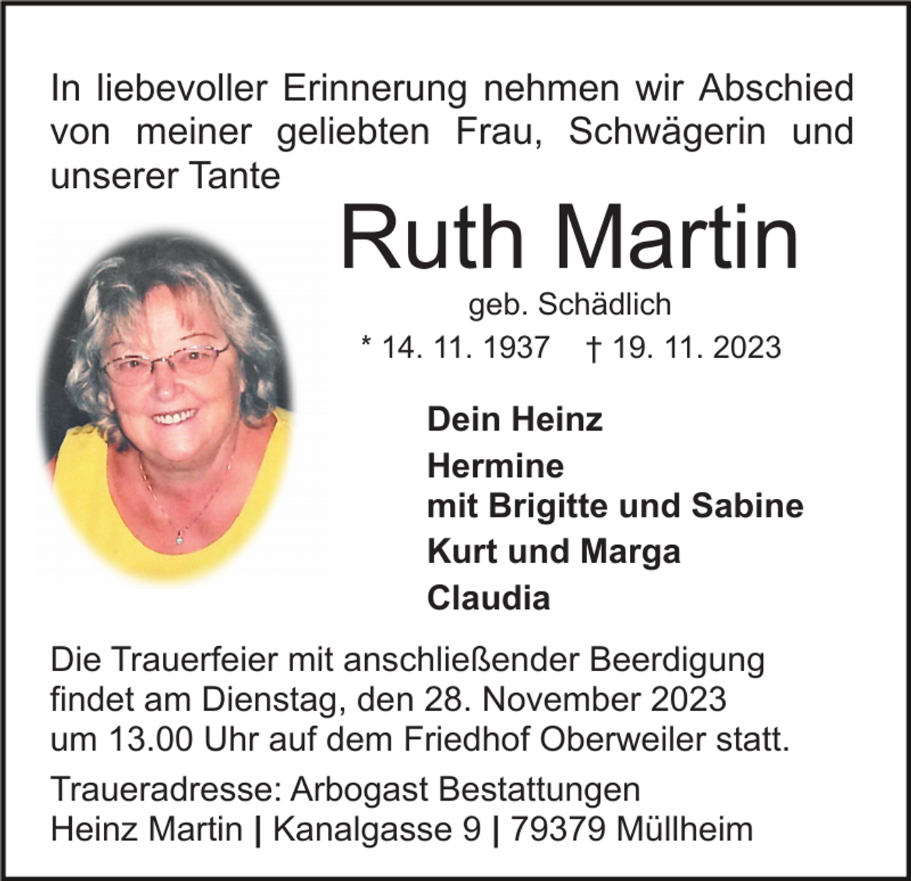 <p>In liebevoller Erinnerung nehmen wir Abschied<br />von meiner geliebten Frau, Schwägerin und<br />unserer Tante</p><p>Ruth Martin<br />geb. Schädlich<br />* 14. 11. 1937 † 19. 11. 2023</p><p>Dein Heinz<br />Hermine<br />mit Brigitte und Sabine<br />Kurt und Marga<br />Claudia<br />Die Trauerfeier mit anschließender Beerdigung<br />findet am Dienstag, den 28. November 2023<br />um 13.00 Uhr auf dem Friedhof Oberweiler statt.<br />Traueradresse: Arbogast Bestattungen<br />Heinz Martin | Kanalgasse 9 | 79379 Müllheim</p>