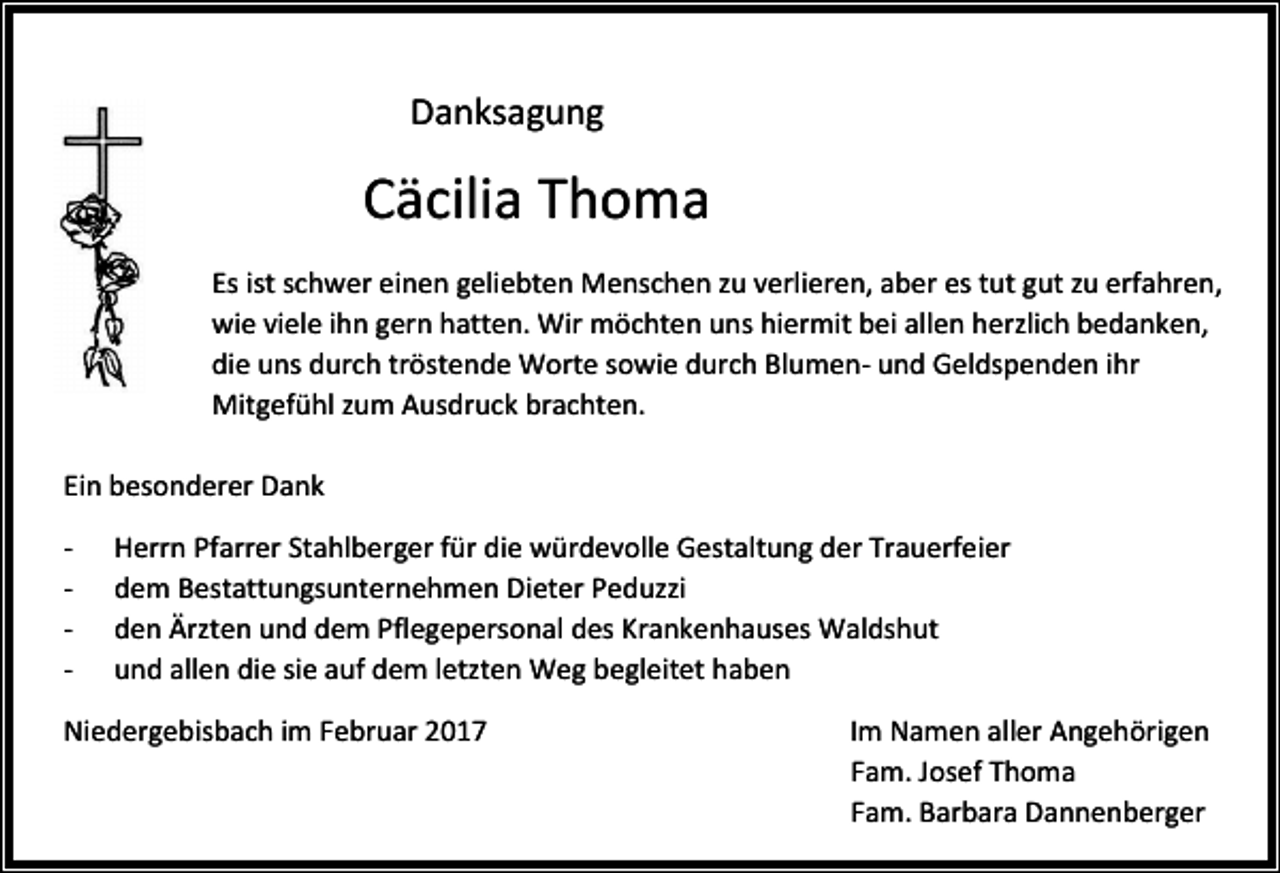 <p>Danksagung</p><p>Cäcilia Thoma<br />Es ist schwer einen geliebten Menschen zu verlieren, aber es tut gut zu erfahren,<br />wie viele ihn gern hatten. Wir möchten uns hiermit bei allen herzlich bedanken,<br />die uns durch tröstende Worte sowie durch Blumen- und Geldspenden ihr<br />Mitgefühl zum Ausdruck brachten.<br />Ein besonderer Dank<br />-</p><p>Herrn Pfarrer Stahlberger für die würdevolle Gestaltung der Trauerfeier<br />dem Bestattungsunternehmen Dieter Peduzzi<br />den Ärzten und dem Pflegepersonal des Krankenhauses Waldshut<br />und allen die sie auf dem letzten Weg begleitet haben</p><p>Niedergebisbach im Februar 2017</p><p>Im Namen aller Angehörigen<br />Fam. Josef Thoma<br />Fam. Barbara Dannenberger</p>