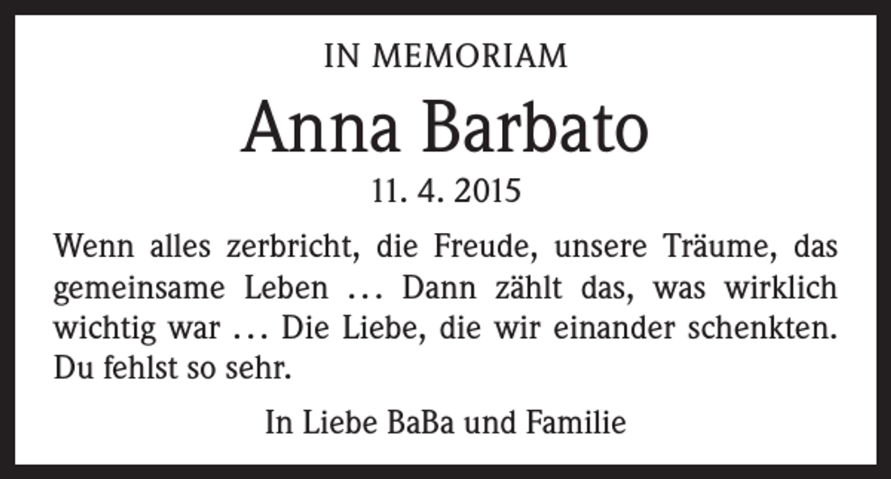 <p>IN MEMORIAM</p><p>Anna Barbato<br />11. 4. 2015</p><p>Wenn alles zerbricht, die Freude, unsere Träume, das<br />­gemeinsame Leben . . . Dann zählt das, was wirklich<br />wichtig war . . . Die Liebe, die wir einander schenkten.<br />Du fehlst so sehr.<br />In Liebe BaBa und Familie</p>