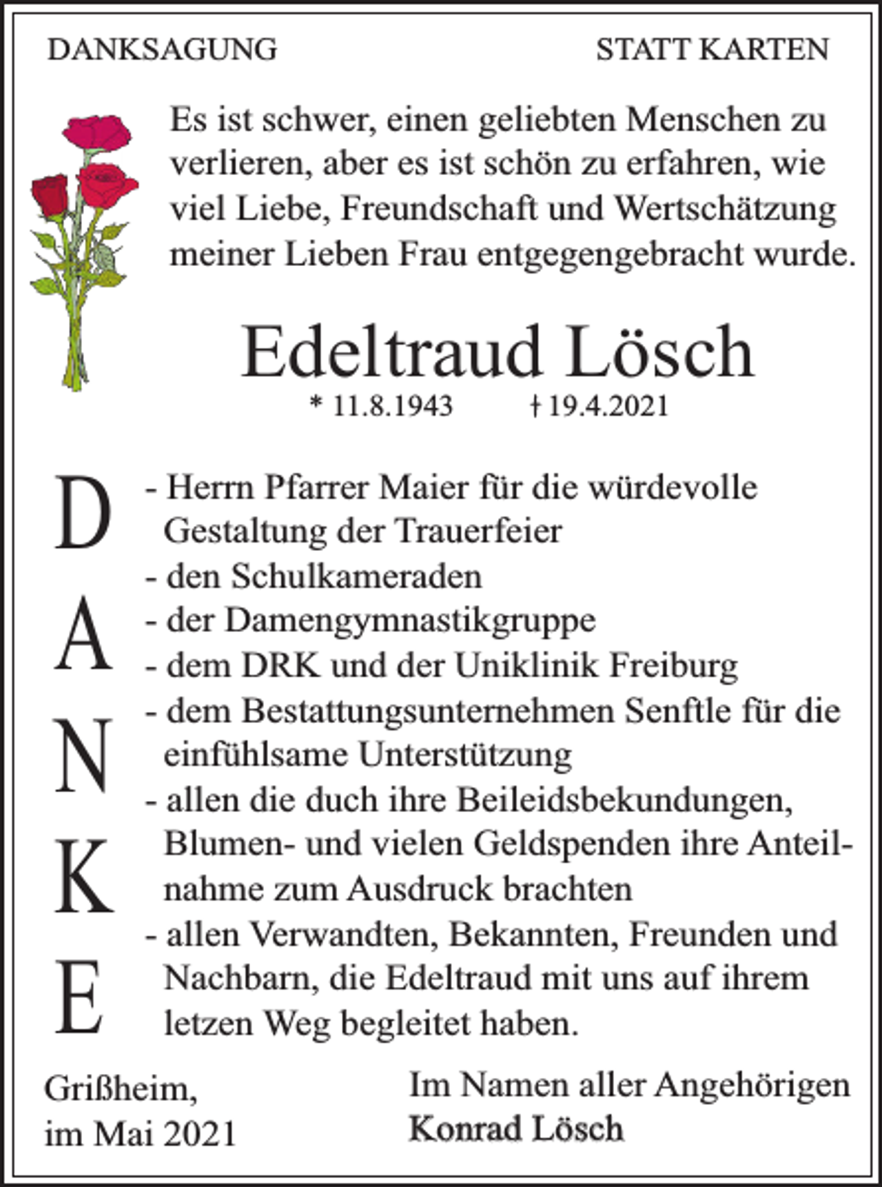 <p>DANKSAGUNG</p><p>STATT KARTEN</p><p>Es ist schwer, einen geliebten Menschen zu<br />verlieren, aber es ist schön zu erfahren, wie<br />viel Liebe, Freundschaft und Wertschätzung<br />meiner Lieben Frau entgegengebracht wurde.</p><p>Edeltraud Lösch<br />* 11.8.1943</p><p>D<br />A<br />N<br />K<br />E</p><p>19.4.2021</p><p>- Herrn Pfarrer Maier für die würdevolle<br />Gestaltung der Trauerfeier<br />- den Schulkameraden<br />- der Damengymnastikgruppe<br />- dem DRK und der Uniklinik Freiburg<br />- dem Bestattungsunternehmen Senftle für die<br />einfühlsame Unterstützung<br />- allen die duch ihre Beileidsbekundungen,<br />Blumen- und vielen Geldspenden ihre Anteilnahme zum Ausdruck brachten<br />- allen Verwandten, Bekannten, Freunden und<br />Nachbarn, die Edeltraud mit uns auf ihrem<br />letzen Weg begleitet haben.</p><p>Grißheim,<br />im Mai 2021</p><p>Im Namen aller Angehörigen<br />Konrad Lösch</p>