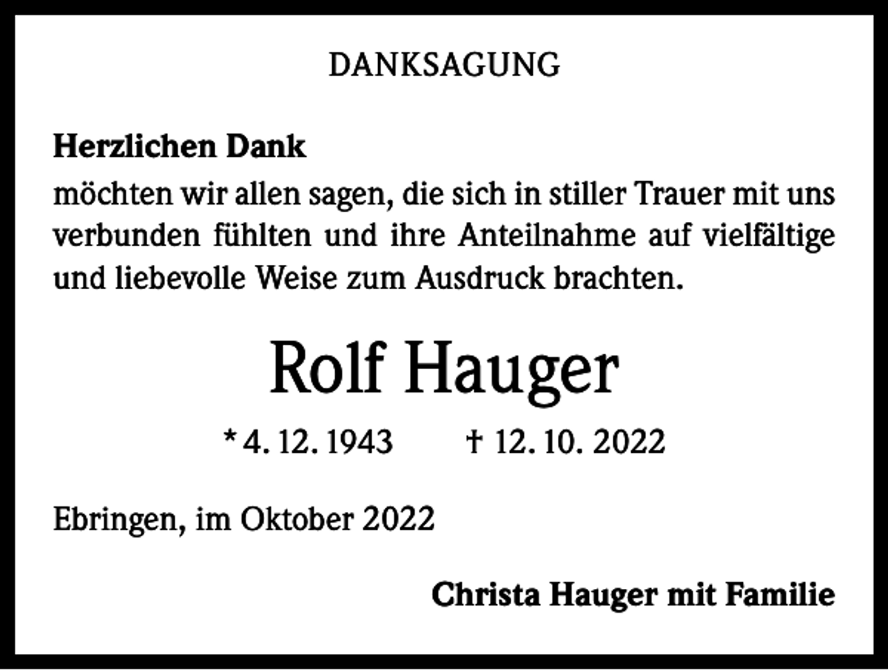 <p>DANKSAGUNG<br />Herzlichen Dank<br />möchten wir allen sagen, die sich in stiller Trauer mit uns<br />verbunden fühlten und ihre Anteilnahme auf vielfältige<br />und liebevolle Weise zum Ausdruck brachten.</p><p>Rolf Hauger<br />* 4. 12. 1943 † 12. 10. 2022<br />Ebringen, im Oktober 2022</p><p>Christa Hauger mit Familie</p>
