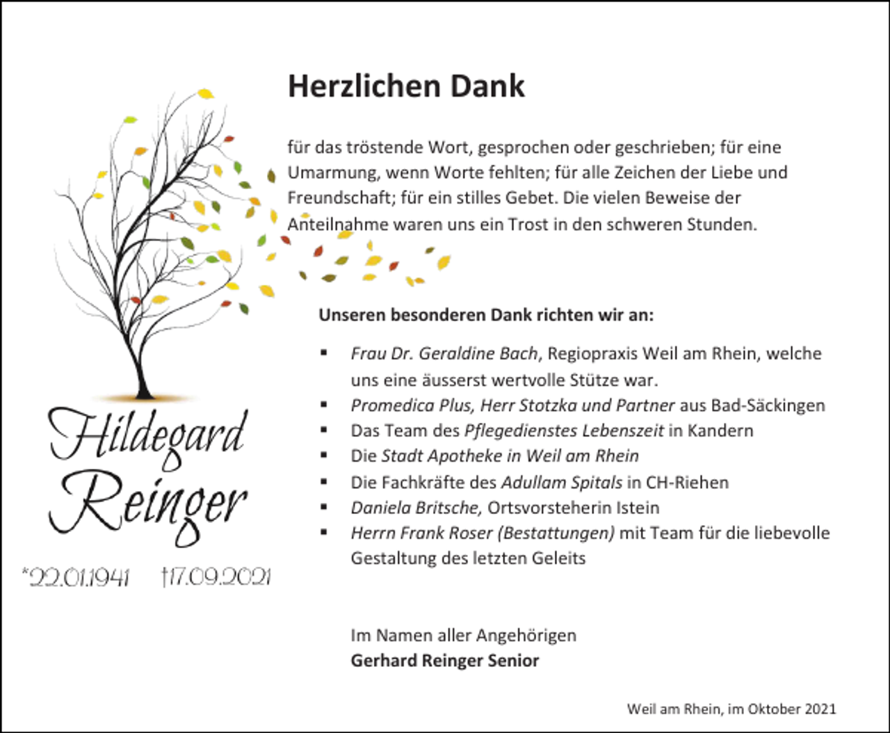 <p>Herzlichen Dank<br />für das tröstende Wort, gesprochen oder geschrieben; für eine<br />Umarmung, wenn Worte fehlten; für alle Zeichen der Liebe und<br />Freundschaft; für ein stilles Gebet. Die vielen Beweise der<br />Anteilnahme waren uns ein Trost in den schweren Stunden.</p><p>Unseren besonderen Dank richten wir an:<br />▪<br />▪<br />▪<br />▪<br />▪<br />▪<br />▪</p><p>Frau Dr. Geraldine Bach, Regiopraxis Weil am Rhein, welche<br />uns eine äusserst wertvolle Stütze war.<br />Promedica Plus, Herr Stotzka und Partner aus Bad-Säckingen<br />Das Team des Pflegedienstes Lebenszeit in Kandern<br />Die Stadt Apotheke in Weil am Rhein<br />Die Fachkräfte des Adullam Spitals in CH-Riehen<br />Daniela Britsche, Ortsvorsteherin Istein<br />Herrn Frank Roser (Bestattungen) mit Team für die liebevolle<br />Gestaltung des letzten Geleits</p><p>Im Namen aller Angehörigen<br />Gerhard Reinger Senior<br />Weil am Rhein, im Oktober 2021</p>