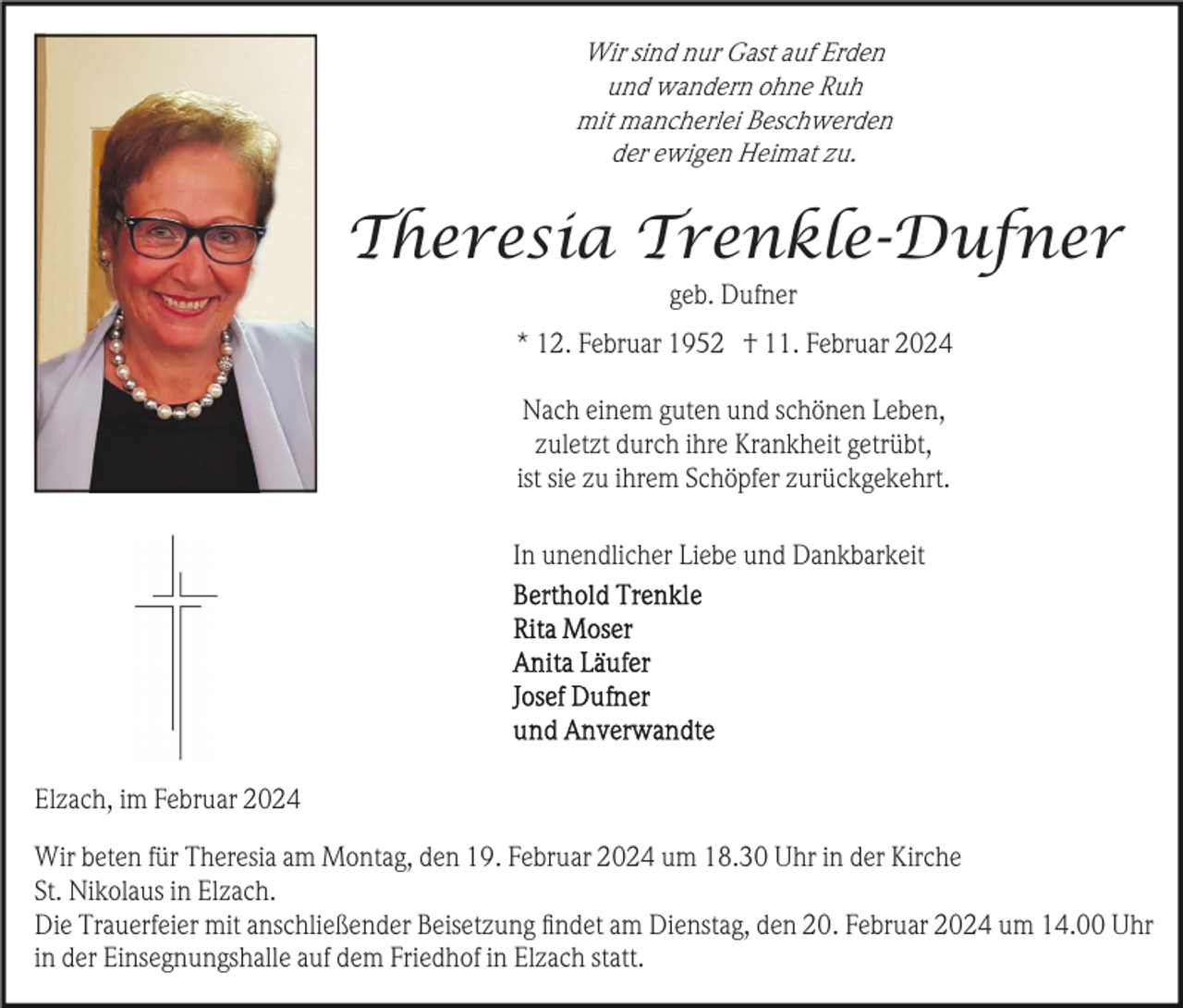 <p>Wir sind nur Gast auf Erden<br />und wandern ohne Ruh<br />mit mancherlei Beschwerden<br />der ewigen Heimat zu.</p><p>Theresia Trenkle-Dufner<br />geb. Dufner<br />* 12. Februar 1952 † 11. Februar 2024<br />Nach einem guten und schönen Leben,<br />zuletzt durch ihre Krankheit getrübt,<br />ist sie zu ihrem Schöpfer zurückgekehrt.<br />In unendlicher Liebe und Dankbarkeit</p><p>Elzach, im Februar 2024<br />Wir beten für Theresia am Montag, den 19. Februar 2024 um 18.30 Uhr in der Kirche<br />St. Nikolaus in Elzach.<br />Die Trauerfeier mit anschließender Beisetzung ﬁndet am Dienstag, den 20. Februar 2024 um 14.00 Uhr<br />in der Einsegnungshalle auf dem Friedhof in Elzach statt.</p>