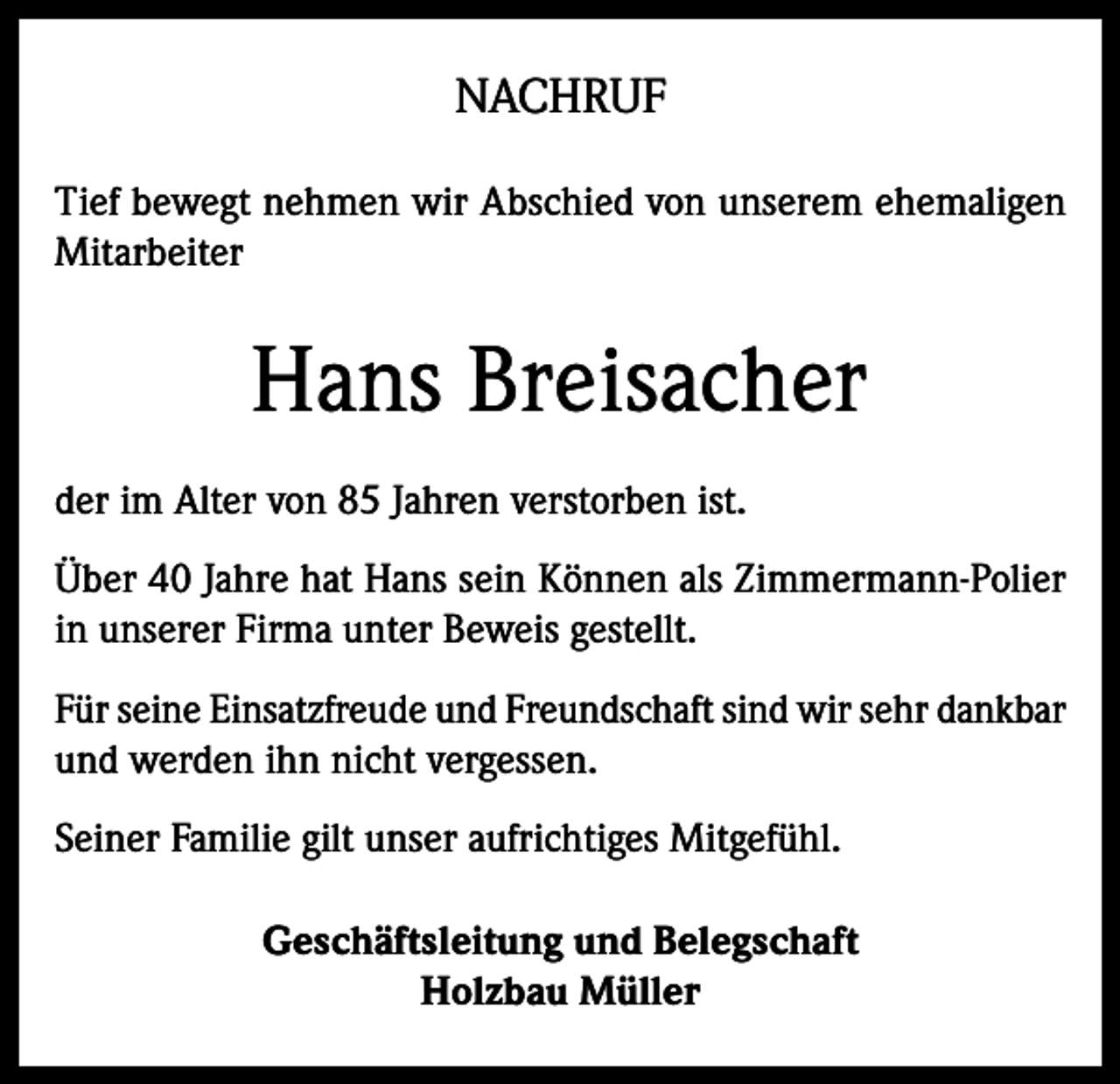<p>NACHRUF<br />Tief bewegt nehmen wir Abschied von unserem ehemaligen<br />Mitarbeiter</p><p>Hans Breisacher<br />der im Alter von 85 Jahren verstorben ist.<br />Über 40 Jahre hat Hans sein Können als Zimmermann-Polier<br />in unserer Firma unter Beweis gestellt.<br />Für seine Einsatzfreude und Freundschaft sind wir sehr dankbar<br />und werden ihn nicht vergessen.<br />Seiner Familie gilt unser aufrichtiges Mitgefühl.<br />Geschäftsleitung und Belegschaft<br />Holzbau Müller</p>