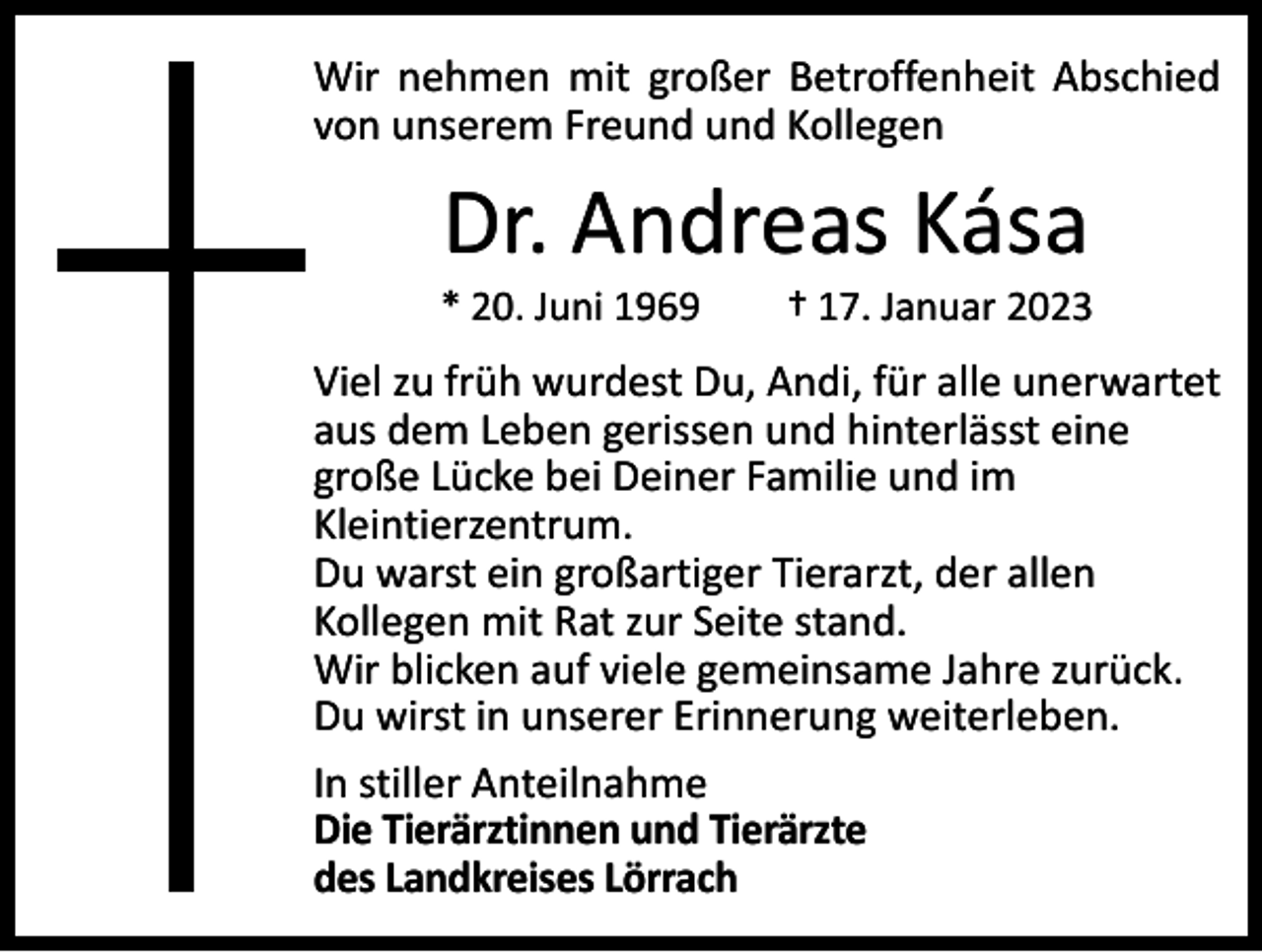<p>Wir nehmen mit großer Betroffenheit Abschied<br />von unserem Freund und Kollegen</p><p>Dr. Andreas Kása</p><p>* 20. Juni 1969 † 17. Januar 2023</p><p>Viel zu früh wurdest Du, Andi, für alle unerwartet<br />aus dem Leben gerissen und hinterlässt eine<br />große Lücke bei Deiner Familie und im<br />Kleintierzentrum.<br />Du warst ein großartiger Tierarzt, der allen<br />Kollegen mit Rat zur Seite stand.<br />Wir blicken auf viele gemeinsame Jahre zurück.<br />Du wirst in unserer Erinnerung weiterleben.<br />In stiller Anteilnahme<br />Die Tierärztinnen und Tierärzte<br />des Landkreises Lörrach</p>
