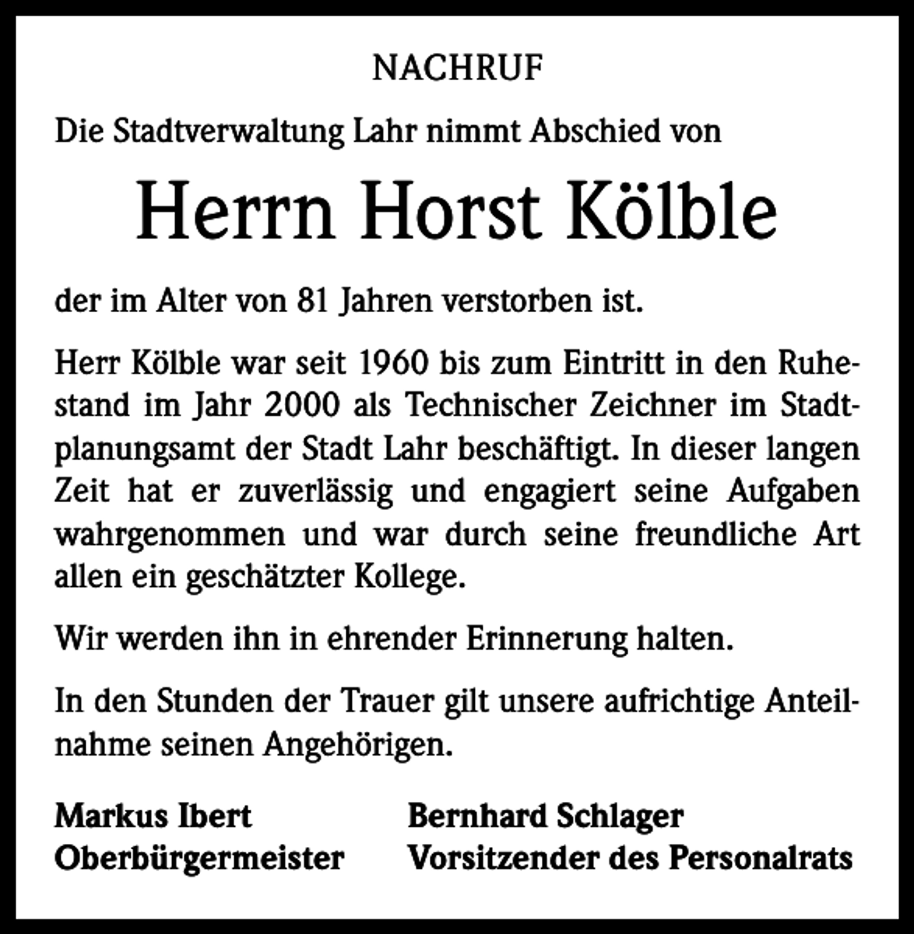 <p>NACHRUF<br />Die Stadtverwaltung Lahr nimmt Abschied von</p><p>Herrn Horst Kölble<br />der im Alter von 81 Jahren verstorben ist.<br />Herr Kölble war seit 1960 bis zum Eintritt in den Ruhestand im Jahr 2000 als Technischer Zeichner im Stadtplanungsamt der Stadt Lahr beschäftigt. In dieser langen<br />Zeit hat er zuverlässig und engagiert seine Aufgaben<br />wahrgenommen und war durch seine freundliche Art<br />­allen ein geschätzter Kollege.<br />Wir werden ihn in ehrender Erinnerung halten.<br />In den Stunden der Trauer gilt unsere aufrichtige Anteilnahme seinen Angehörigen.<br />Markus Ibert<br />Oberbürgermeister</p><p>Bernhard Schlager<br />Vorsitzender des Personalrats</p>