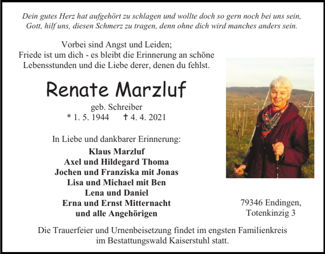 <p>Dein gutes Herz hat aufgehört zu schlagen und wollte doch so gern noch bei uns sein,<br />Gott, hilf uns, diesen Schmerz zu tragen, denn ohne dich wird manches anders sein.</p><p>Vorbei sind Angst und Leiden;<br />Friede ist um dich - es bleibt die Erinnerung an schöne<br />Lebensstunden und die Liebe derer, denen du fehlst.</p><p>Renate Marzluf<br />geb. Schreiber<br />* 1. 5. 1944<br /> 4. 4. 2021<br />In Liebe und dankbarer Erinnerung:<br />Klaus Marzluf<br />Axel und Hildegard Thoma<br />Jochen und Franziska mit Jonas<br />Lisa und Michael mit Ben<br />Lena und Daniel<br />Erna und Ernst Mitternacht<br />und alle Angehörigen</p><p>79346 Endingen,<br />Totenkinzig 3</p><p>Die Trauerfeier und Urnenbeisetzung findet im engsten Familienkreis<br />im Bestattungswald Kaiserstuhl statt.</p>