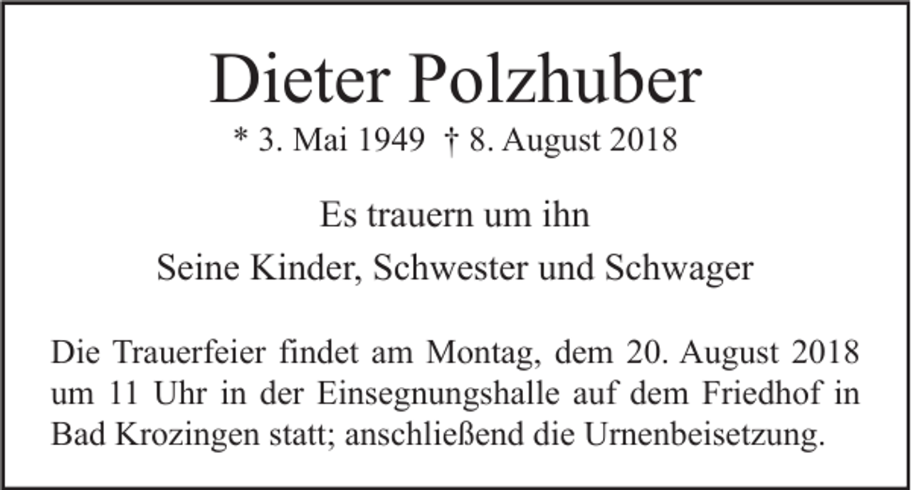<p>Dieter Polzhuber<br />* 3. Mai 1949 † 8. August 2018</p><p>Es trauern um ihn<br />Seine Kinder, Schwester und Schwager<br />Die Trauerfeier findet am Montag, dem 20. August 2018<br />um 11 Uhr in der Einsegnungshalle auf dem Friedhof in<br />Bad Krozingen statt; anschließend die Urnenbeisetzung.</p>