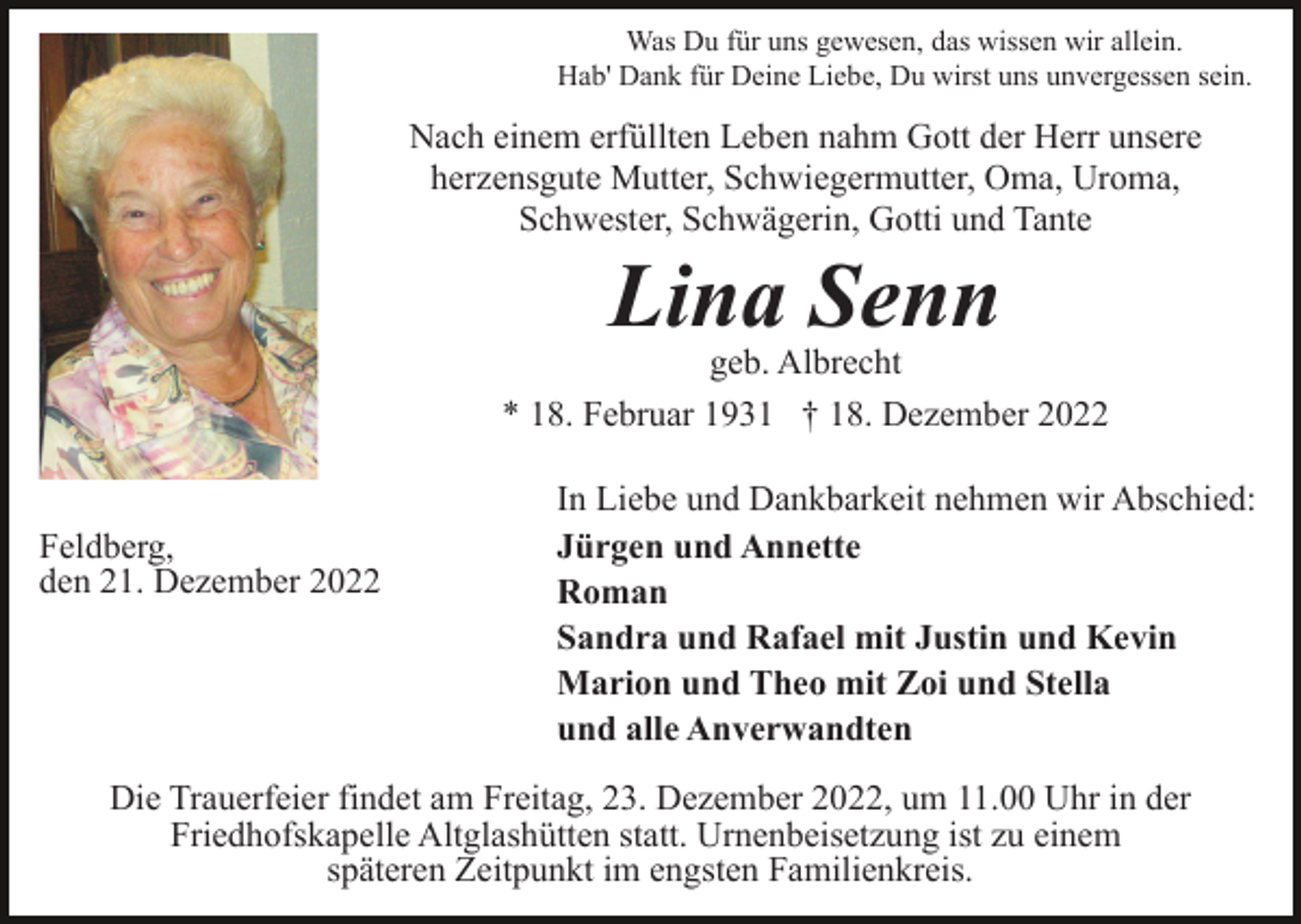 <p>Was Du für uns gewesen, das wissen wir allein.<br />Hab' Dank für Deine Liebe, Du wirst uns unvergessen sein.</p><p>Nach einem erfüllten Leben nahm Gott der Herr unsere<br />herzensgute Mutter, Schwiegermutter, Oma, Uroma,<br />Schwester, Schwägerin, Gotti und Tante</p><p>Lina Senn</p><p>geb. Albrecht<br />* 18. Februar 1931 † 18. Dezember 2022</p><p>Feldberg,<br />den 21. Dezember 2022</p><p>In Liebe und Dankbarkeit nehmen wir Abschied:<br />Jürgen und Annette<br />Roman<br />Sandra und Rafael mit Justin und Kevin<br />Marion und Theo mit Zoi und Stella<br />und alle Anverwandten</p><p>Die Trauerfeier findet am Freitag, 23. Dezember 2022, um 11.00 Uhr in der<br />Friedhofskapelle Altglashütten statt. Urnenbeisetzung ist zu einem<br />späteren Zeitpunkt im engsten Familienkreis.</p>