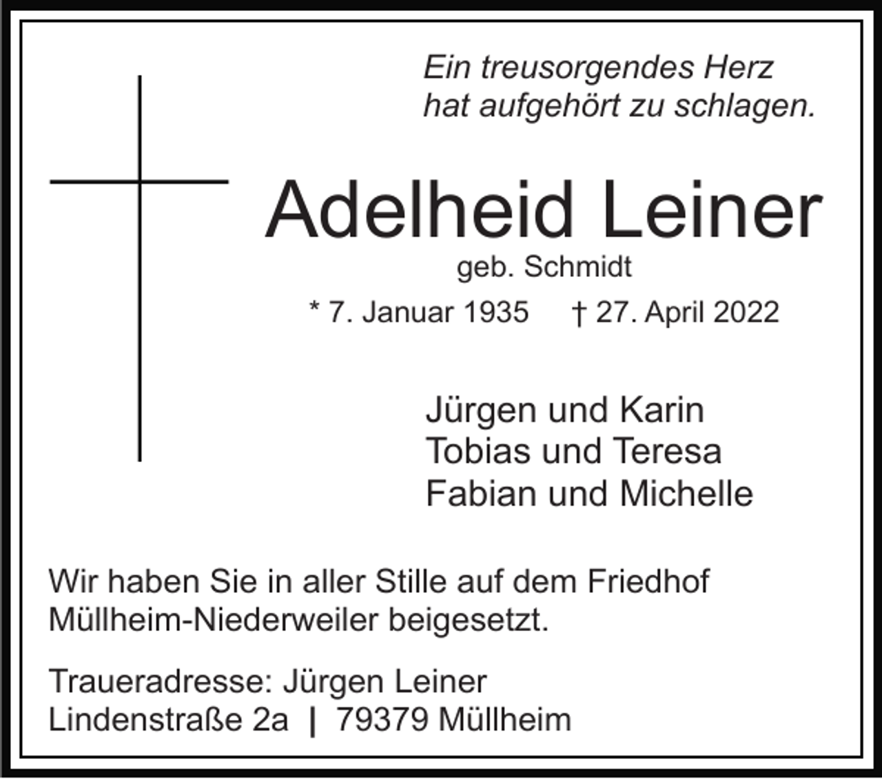<p>Ein treusorgendes Herz<br />hat aufgehört zu schlagen.</p><p>Adelheid Leiner<br />geb. Schmidt<br />* 7. Januar 1935</p><p>† 27. April 2022</p><p>Jürgen und Karin<br />Tobias und Teresa<br />Fabian und Michelle<br />Wir haben Sie in aller Stille auf dem Friedhof<br />Müllheim-Niederweiler beigesetzt.<br />Traueradresse: Jürgen Leiner<br />Lindenstraße 2a | 79379 Müllheim</p>