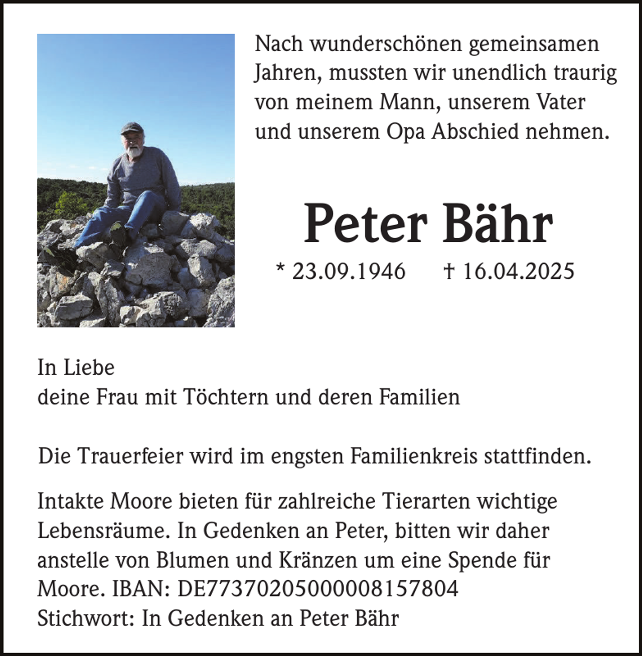 <p>Nach wunderschönen gemeinsamen<br />Jahren, mussten wir unendlich traurig<br />von meinem Mann, unserem Vater<br />und unserem Opa Abschied nehmen.</p><p>Peter Bähr<br />* 23.09.1946</p><p>† 16.04.2025</p><p>In Liebe<br />deine Frau mit Töchtern und deren Familien<br />Die Trauerfeier wird im engsten Familienkreis stattfinden.<br />Intakte Moore bieten für zahlreiche Tierarten wichtige<br />Lebensräume. In Gedenken an Peter, bitten wir daher<br />anstelle von Blumen und Kränzen um eine Spende für<br />Moore. IBAN: DE77370205000008157804<br />Stichwort: In Gedenken an Peter Bähr</p>