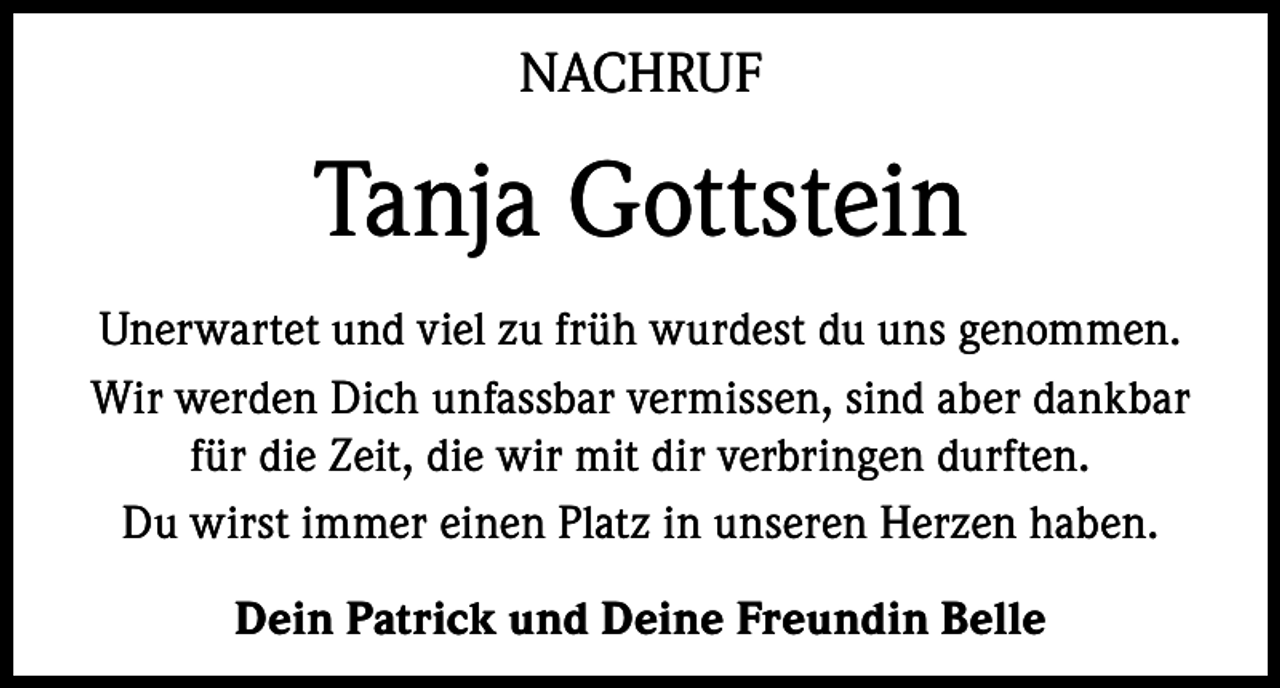 <p>NACHRUF</p><p>Tanja Gottstein<br />Unerwartet und viel zu früh wurdest du uns genommen.<br />Wir werden Dich unfassbar vermissen, sind aber dankbar<br />für die Zeit, die wir mit dir verbringen durften.<br />Du wirst immer einen Platz in unseren Herzen haben.<br />Dein Patrick und Deine Freundin Belle</p>