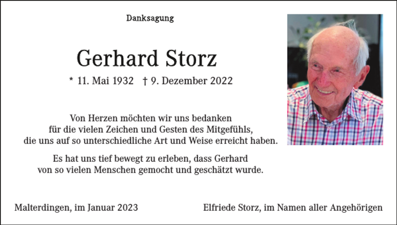 <p>* 11. Mai 1932 † 9. Dezember 2022<br />Von Herzen möchten wir uns bedanken<br />für die vielen Zeichen und Gesten des Mitgefühls,<br />die uns auf so unterschiedliche Art und Weise erreicht haben.<br />Es hat uns tief bewegt zu erleben, dass Gerhard<br />von so vielen Menschen gemocht und geschätzt wurde.</p><p>Malterdingen, im Januar 2023</p><p>Elfriede Storz, im Namen aller Angehörigen</p>