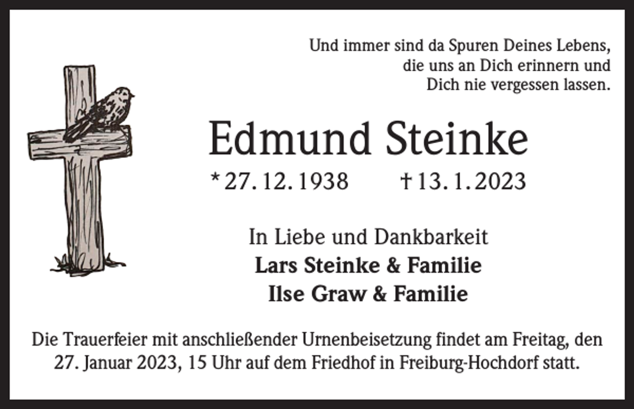 <p>Und immer sind da Spuren Deines Lebens,<br />die uns an Dich erinnern und<br />Dich nie vergessen lassen.</p><p>Edmund Steinke<br />* 27. 12. 1938 † 13. 1. 2023<br />In Liebe und Dankbarkeit<br />Lars Steinke &amp; Familie<br />Ilse Graw &amp; Familie<br />Die Trauerfeier mit anschließender Urnenbeisetzung findet am Freitag, den<br />27. Januar 2023, 15 Uhr auf dem Friedhof in Freiburg-Hochdorf statt.</p>