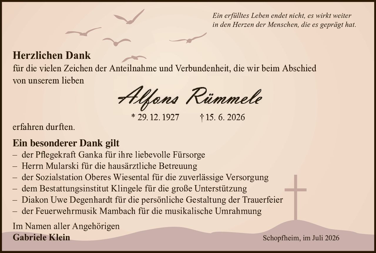 <p><i>Ein erfülltes Leben endet nicht, es wirkt weiter in den Herzen der Menschen, die es geprägt hat.</i></p>

<p><strong>Herzlichen Dank</strong><br>
für die vielen Zeichen der Anteilnahme und Verbundenheit, die wir beim Abschied von unserem lieben</p>

<p><strong>Alfons Rümmele</strong><br>
* 29. 12. 1927        † 15. 6. 2026</p>

<p>erfahren durften.</p>

<p><strong>Ein besonderer Dank gilt</strong><br>
– der Pflegekraft Ganka für ihre liebevolle Fürsorge<br>
– Herrn Mularski für die hausärztliche Betreuung<br>
– der Sozialstation Oberes Wiesental für die zuverlässige Versorgung<br>
– dem Bestattungsinstitut Klingele für die große Unterstützung<br>
– Diakon Uwe Degenhardt für die persönliche Gestaltung der Trauerfeier<br>
– der Feuerwehrmusik Mambach für die musikalische Umrahmung</p>

<p>Im Namen aller Angehörigen<br>
<strong>Gabriele Klein</strong></p>

<p>Schopfheim, im Juli 2026</p>