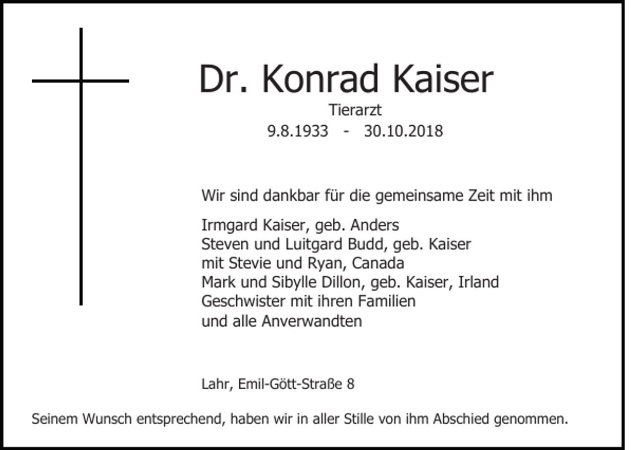 <p>Dr. Konrad Kaiser<br />Tierarzt<br />9.8.1933 - 30.10.2018</p><p>Wir sind dankbar für die gemeinsame Zeit mit ihm<br />Irmgard Kaiser, geb. Anders<br />Steven und Luitgard Budd, geb. Kaiser<br />mit Stevie und Ryan, Canada<br />Mark und Sibylle Dillon, geb. Kaiser, Irland<br />Geschwister mit ihren Familien<br />und alle Anverwandten</p><p>Lahr, Emil-Gött-Straße 8<br />Seinem Wunsch entsprechend, haben wir in aller Stille von ihm Abschied genommen.</p>