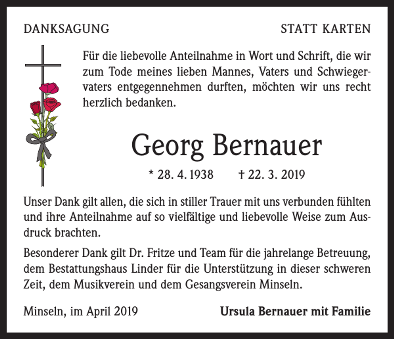 <p>DANKSAGUNG</p><p>STATT KARTEN</p><p>Für die liebevolle Anteilnahme in Wort und Schrift, die wir<br />zum Tode meines lieben Mannes, Vaters und Schwieger­<br />vaters entgegennehmen durften, möchten wir uns recht<br />herzlich bedanken.</p><p>Georg Bernauer<br />* 28. 4. 1938 † 22. 3. 2019<br />Unser Dank gilt allen, die sich in stiller Trauer mit uns verbunden fühlten<br />und ihre Anteilnahme auf so vielfältige und liebevolle Weise zum Aus­<br />druck brachten.<br />Besonderer Dank gilt Dr. Fritze und Team für die jahrelange Betreuung,<br />dem Bestattungshaus Linder für die Unterstützung in dieser schweren<br />Zeit, dem Musikverein und dem Gesangsverein Minseln.<br />Minseln, im April 2019</p><p>Ursula Bernauer mit Familie</p>