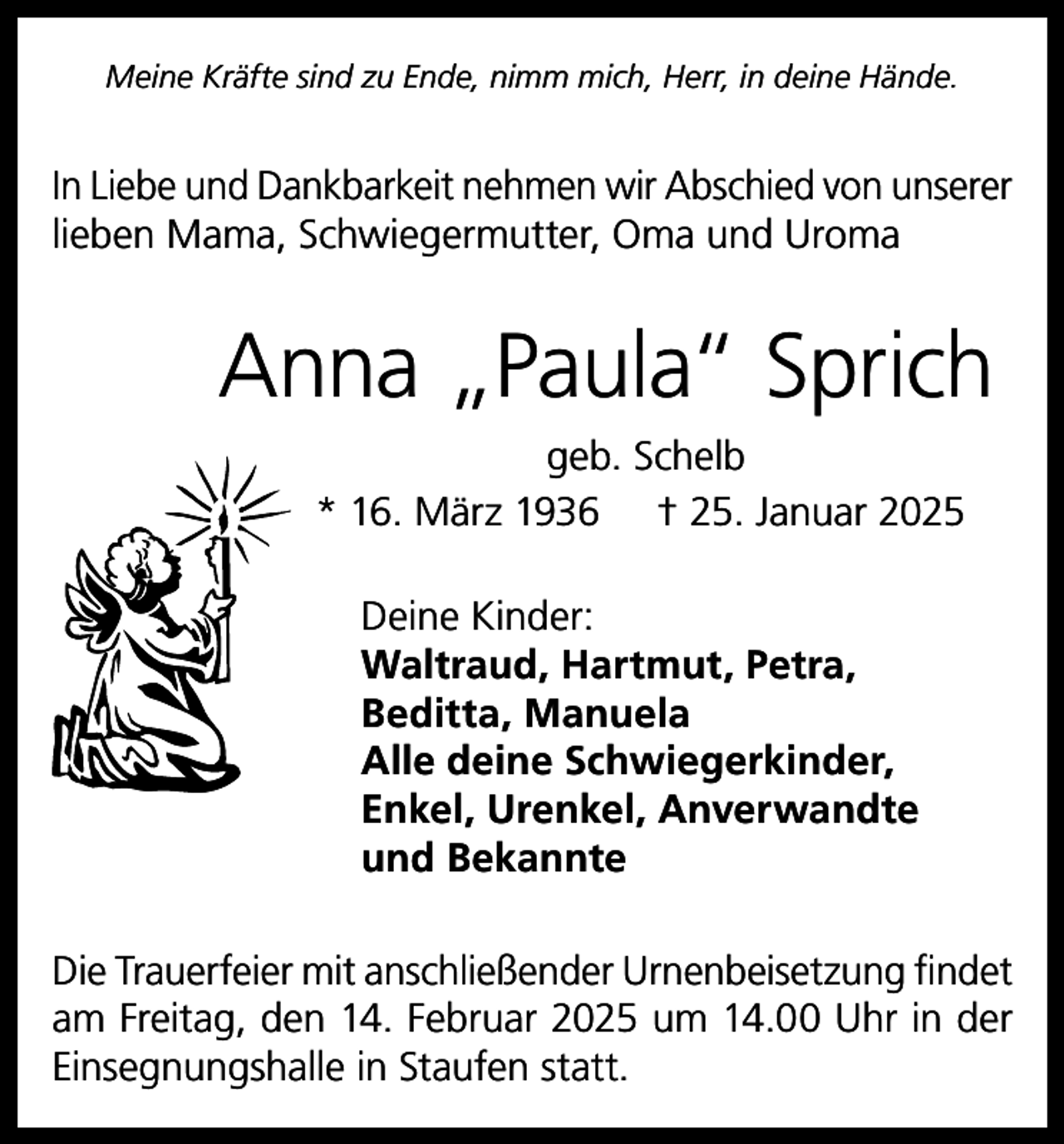 <p>Meine Kräfte sind zu Ende, nimm mich, Herr, in deine Hände.</p><p>In Liebe und Dankbarkeit nehmen wir Abschied von unserer<br />lieben Mama, Schwiegermutter, Oma und Uroma</p><p>Anna „Paula“ Sprich<br />geb. Schelb<br />* 16. März 1936 † 25. Januar 2025<br />Deine Kinder:<br />Waltraud, Hartmut, Petra,<br />Beditta, Manuela<br />Alle deine Schwiegerkinder,<br />Enkel, Urenkel, Anverwandte<br />und Bekannte<br />Die Trauerfeier mit anschließender Urnenbeisetzung findet<br />am Freitag, den 14. Februar 2025 um 14.00 Uhr in der<br />Einsegnungshalle in Staufen statt.</p>