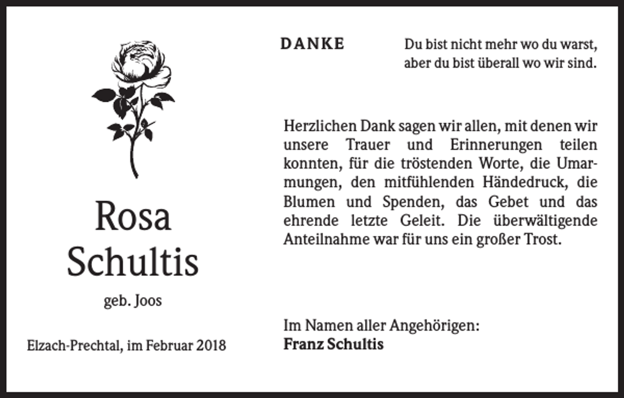 <p>DANKE</p><p>Rosa<br />Schultis</p><p>Du bist nicht mehr wo du warst,<br />aber du bist überall wo wir sind.</p><p>Herzlichen Dank sagen wir allen, mit denen wir<br />unsere Trauer und Erinnerungen teilen<br />konnten, für die tröstenden Worte, die Umarmungen, den mitfühlenden Händedruck, die<br />Blumen und Spenden, das Gebet und das<br />ehrende letzte Geleit. Die überwältigende<br />Anteilnahme war für uns ein großer Trost.</p><p>geb. Joos<br />Elzach-Prechtal, im Februar 2018</p><p>Im Namen aller Angehörigen:<br />Franz Schultis</p>