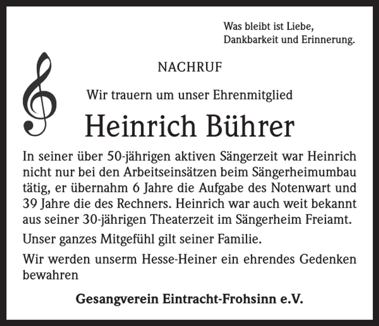 <p>Was bleibt ist Liebe,<br />Dankbarkeit und Erinnerung.</p><p>NACHRUF<br />Wir trauern um unser Ehrenmitglied</p><p>Heinrich Bührer<br />In seiner über 50-jährigen aktiven Sängerzeit war Heinrich<br />nicht nur bei den Arbeitseinsätzen beim Sängerheimumbau<br />tätig, er übernahm 6 Jahre die Aufgabe des Notenwart und<br />39 Jahre die des Rechners. Heinrich war auch weit bekannt<br />aus seiner 30-jährigen Theaterzeit im Sängerheim Freiamt.<br />Unser ganzes Mitgefühl gilt seiner Familie.<br />Wir werden unserm Hesse-Heiner ein ehrendes Gedenken<br />bewahren<br />Gesangverein Eintracht-Frohsinn e.V.</p>