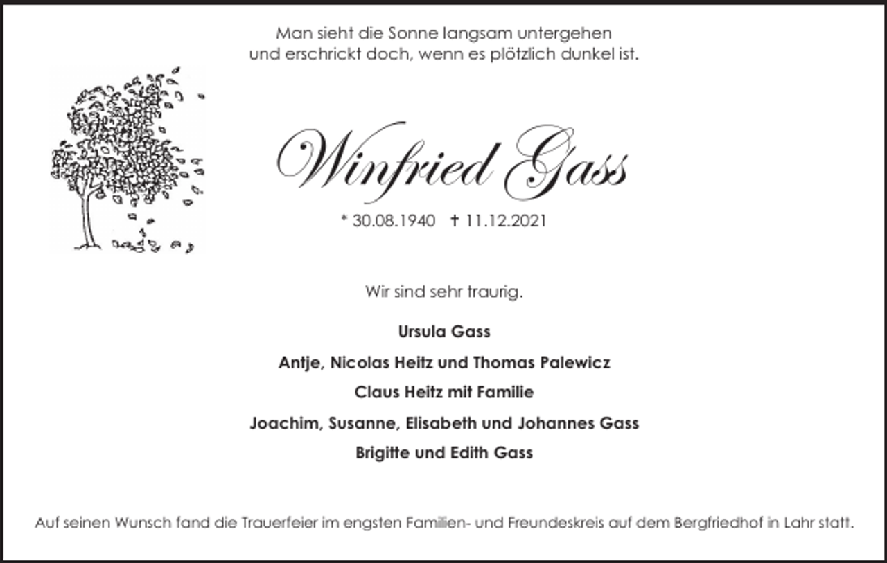 <p>Man sieht die Sonne langsam untergehen<br />und erschrickt doch, wenn es plötzlich dunkel ist.</p><p>Winfried Gass<br />* 30.08.1940 † 11.12.2021</p><p>Wir sind sehr traurig.<br />Ursula Gass<br />Antje, Nicolas Heitz und Thomas Palewicz<br />Claus Heitz mit Familie<br />Joachim, Susanne, Elisabeth und Johannes Gass<br />Brigitte und Edith Gass</p><p>Auf seinen Wunsch fand die Trauerfeier im engsten Familien- und Freundeskreis auf dem Bergfriedhof in Lahr statt.</p>