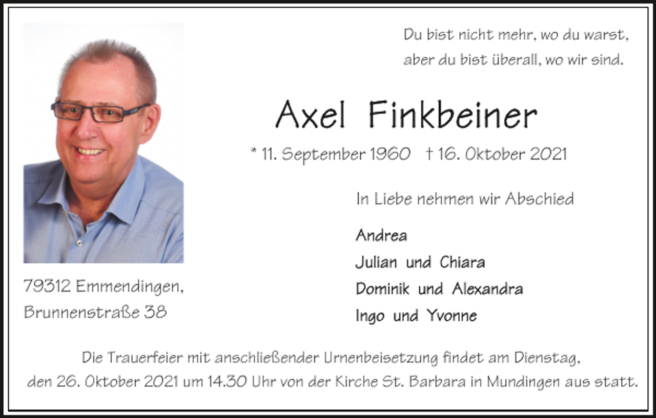 <p>Du bist nicht mehr, wo du warst,<br />aber du bist überall, wo wir sind.</p><p>* 11. September 1960 † 16. Oktober 2021<br />In Liebe nehmen wir Abschied</p><p>79312 Emmendingen,<br />Brunnenstraße 38<br />Die Trauerfeier mit anschließender Urnenbeisetzung findet am Dienstag,<br />den 26. Oktober 2021 um 14.30 Uhr von der Kirche St. Barbara in Mundingen aus statt.</p>
