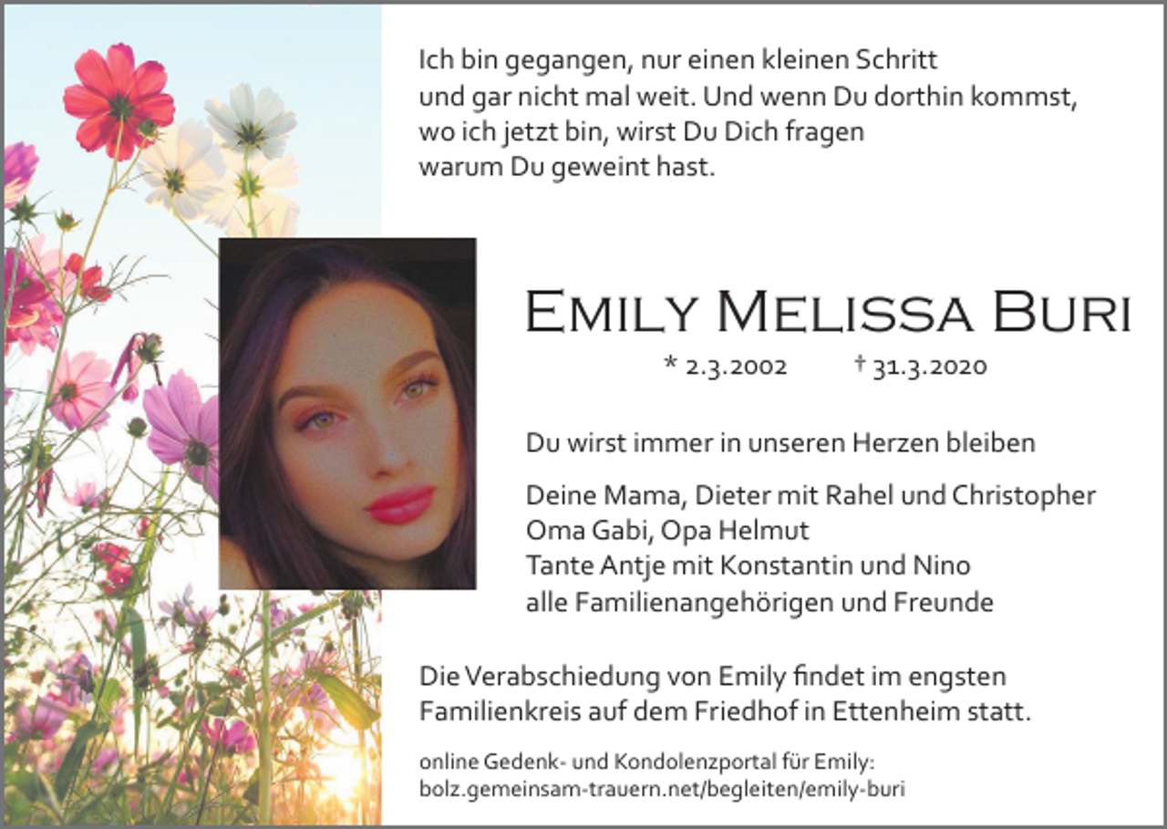 <p>Ich bin gegangen, nur einen kleinen Schritt<br />und gar nicht mal weit. Und wenn Du dorthin kommst,<br />wo ich jetzt bin, wirst Du Dich fragen<br />warum Du geweint hast.</p><p>Emily Melissa Buri<br />* 2.3.2002</p><p>† 31.3.2020</p><p>Du wirst immer in unseren Herzen bleiben<br />Deine Mama, Dieter mit Rahel und Christopher<br />Oma Gabi, Opa Helmut<br />Tante Antje mit Konstantin und Nino<br />alle Familienangehörigen und Freunde<br />Die Verabschiedung von Emily ﬁndet im engsten<br />Familienkreis auf dem Friedhof in Ettenheim statt.<br />online Gedenk­ und Kondolenzportal für Emily:<br />bolz.gemeinsam­trauern.net/begleiten/emily­buri</p>