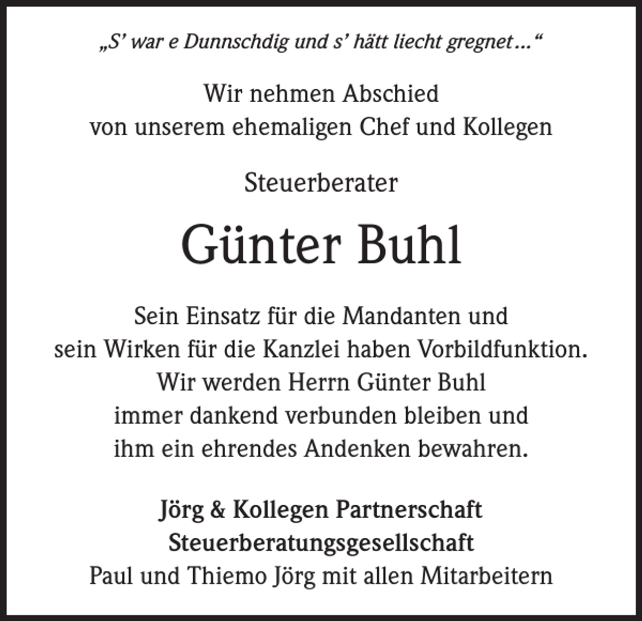 <p>„S’ war e Dunnschdig und s’ hätt liecht gregnet ...“</p><p>Wir nehmen Abschied<br />von unserem ehemaligen Chef und Kollegen</p><p>Steuerberater</p><p>Günter Buhl<br />Sein Einsatz für die Mandanten und<br />sein Wirken für die Kanzlei haben Vorbildfunktion.<br />Wir werden Herrn Günter Buhl<br />immer dankend verbunden bleiben und<br />ihm ein ehrendes Andenken bewahren.<br />Jörg &amp; Kollegen Partnerschaft<br />Steuerberatungsgesellschaft<br />Paul und Thiemo Jörg mit allen Mitarbeitern</p>