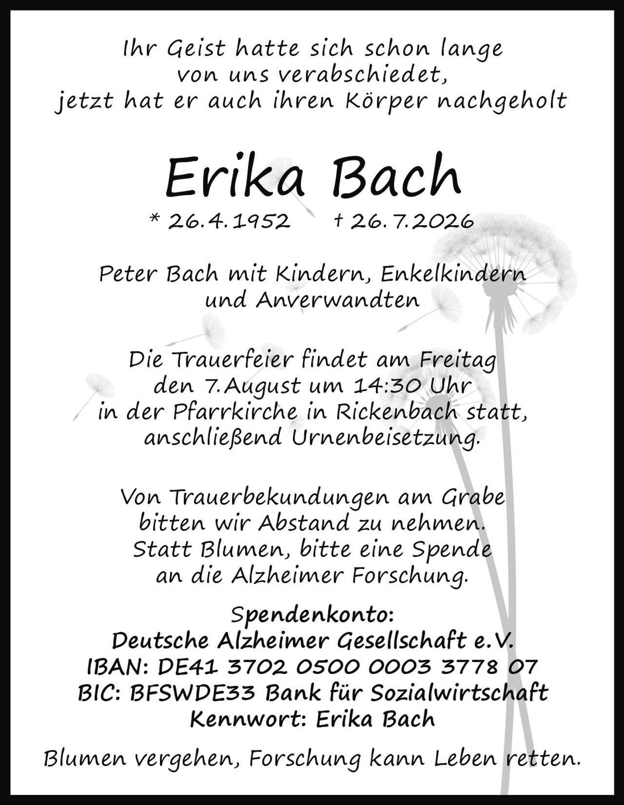 <p><i>Ihr Geist hatte sich schon lange von uns verabschiedet, jetzt hat er auch ihren Körper nachgeholt</i></p><p><strong>Erika Bach</strong><br/>* 26.4.1952 † 26.7.2026</p><p>Peter Bach mit Kindern, Enkelkindern und Anverwandten</p><p>Die Trauerfeier findet am Freitag den 7. August um 14:30 Uhr in der Pfarrkirche in Rickenbach statt, anschließend Urnenbeisetzung.</p><p>Von Trauerbekundungen am Grabe bitten wir Abstand zu nehmen. Statt Blumen, bitte eine Spende an die Alzheimer Forschung.</p><p><strong>Spendenkonto:</strong><br/>Deutsche Alzheimer Gesellschaft e. V.<br/>IBAN: DE41 3702 0500 0003 3778 07<br/>BIC: BFSWDE33 Bank für Sozialwirtschaft<br/>Kennwort: Erika Bach</p><p><i>Blumen vergehen, Forschung kann Leben retten.</i></p>