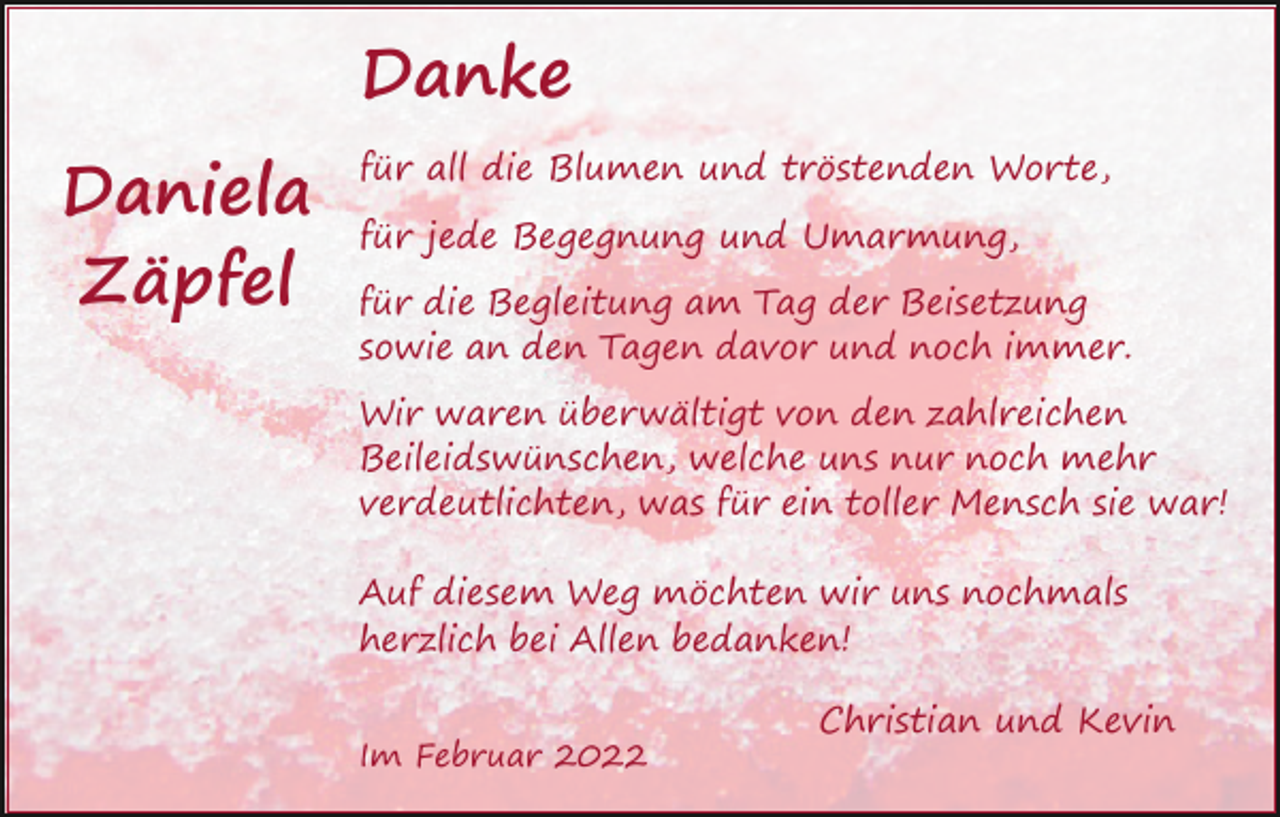 <p>Danke<br />Daniela<br />Zäpfel</p><p>für all die Blumen und tröstenden Worte,<br />für jede Begegnung und Umarmung,<br />für die Begleitung am Tag der Beisetzung<br />sowie an den Tagen davor und noch immer.<br />Wir waren überwältigt von den zahlreichen<br />Beileidswünschen, welche uns nur noch mehr<br />verdeutlichten, was für ein toller Mensch sie war!<br />Auf diesem Weg möchten wir uns nochmals<br />herzlich bei Allen bedanken!<br />Im Februar 2022</p><p>Christian und Kevin</p>
