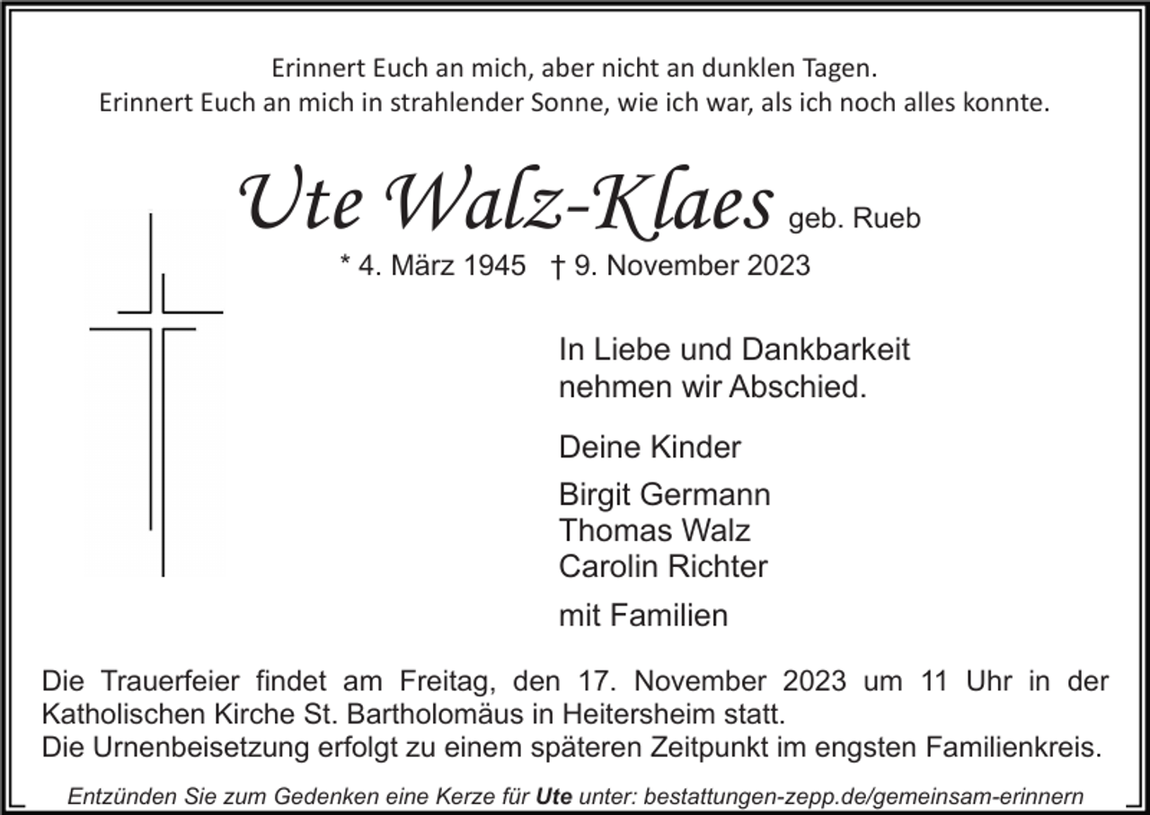 <p>Erinnert Euch an mich, aber nicht an dunklen Tagen.<br />Erinnert Euch an mich in strahlender Sonne, wie ich war, als ich noch alles konnte.</p><p>Ute Walz-Klaes</p><p>geb. Rueb</p><p>* 4. März 1945 † 9. November 2023</p><p>In Liebe und Dankbarkeit<br />nehmen wir Abschied.<br />Deine Kinder<br />Birgit Germann<br />Thomas Walz<br />Carolin Richter<br />mit Familien<br />Die Trauerfeier findet am Freitag, den 17. November 2023 um 11 Uhr in der<br />Katholischen Kirche St. Bartholomäus in Heitersheim statt.<br />Die Urnenbeisetzung erfolgt zu einem späteren Zeitpunkt im engsten Familienkreis.<br />Entzünden Sie zum Gedenken eine Kerze für Ute unter: bestattungen-zepp.de/gemeinsam-erinnern</p>
